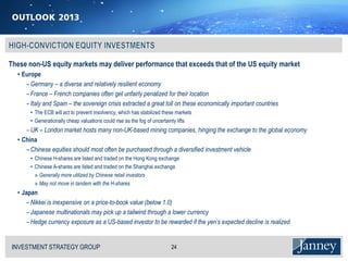 These non-US equity markets may deliver performance that exceeds that of the US equity market
  • Europe
     − Germany – a diverse and relatively resilient economy
     − France – French companies often get unfairly penalized for their location
     − Italy and Spain – the sovereign crisis extracted a great toll on these economically important countries
       • The ECB will act to prevent insolvency, which has stabilized these markets
       • Generationally cheap valuations could rise as the fog of uncertainty lifts
     − UK – London market hosts many non-UK-based mining companies, hinging the exchange to the global economy
  • China
     − Chinese equities should most often be purchased through a diversified investment vehicle
       • Chinese H-shares are listed and traded on the Hong Kong exchange
       • Chinese A-shares are listed and traded on the Shanghai exchange
         » Generally more utilized by Chinese retail investors
         » May not move in tandem with the H-shares
  • Japan
     − Nikkei is inexpensive on a price-to-book value (below 1.0)
     − Japanese multinationals may pick up a tailwind through a lower currency
     − Hedge currency exposure as a US-based investor to be rewarded if the yen’s expected decline is realized


INVESTMENT STRATEGY GROUP
I N V E S T M E N T S T R AT E G Y G R O U P                             24
 