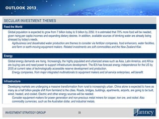 Feed the World
   Global population is expected to grow from 7 billion today to 9 billion by 2050. It is estimated that 70% more food will be needed,
   given rising per capita incomes and expanding dietary desires. In addition, available sources of drinking water are already being
   stressed by today’s needs.
       Agribusiness and desalinated water production are themes to consider via fertilizer companies, food enhancers, water facilities,
       and farm or earth-moving equipment makers. Related investments are soft commodities and the New Zealand Kiwi.

Energy
   Global energy demands are rising. Increasingly, the highly populated and urbanized areas such as Asia, Latin America, and Africa
   are buying cars and need power to support infrastructure development. The IEA has forecast energy independence for the US by
   2035 at current rates of technologically accessible reserve development and production.
      Energy companies, from major integrated multinationals to equipment makers and oil-service enterprises, will benefit.

Infrastructure
   Developing markets are undergoing a massive transformation from rural to increasingly urban. China alone is expected to have as
   many as a half billion people shift from farmland to the cities. Roads, bridges, buildings, apartments, airports, are going to be built,
   wired, heated, and cooled. Electric and other energy sources will be needed.
       Consider equipment makers for power generation and non-precious metal miners for cooper, iron ore, and nickel. Also
       commodity currencies, such as the Australian dollar, and industrial metals.


 INVESTMENT STRATEGY GROUP
 I N V E S T M E N T S T R AT E G Y G R O U P                       33
 