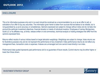 This is for informative purposes only and in no event should be construed as a recommendation by us or as an offer to sell, or
solicitation of an offer to buy any securities. The information given herein is taken from sources that we believe to be reliable, but is
not guaranteed by us as to accuracy or completeness. Opinions expressed are subject to change without notice and do not take into
account the particular investment objectives, financial situation or needs of individual investors. Employees of Janney Montgomery
Scott LLC or its affiliates may, at times, release written or oral commentary, technical analysis or trading strategies that differ from the
opinions expressed here.

Returns reflect results of various indices based on target allocation weightings. Weightings are subject to change. Index returns are
for illustrative purposes only and do not represent the performance of any investment. Index performance returns do not reflect any
management fees, transaction costs or expenses. Indexes are unmanaged and one cannot invest directly in an index.

Performance data quoted represents past performance and is no guarantee of future results. Current returns may be either higher or
lower than those shown.




 INVESTMENT STRATEGY GROUP
 I N V E S T M E N T S T R AT E G Y G R O U P                        35
 