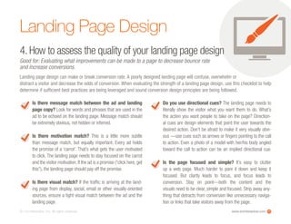 www.ioninteractive.com© i-on interactive, inc. All rights reserved. 11
Landing Page Design
4. How to assess the quality of your landing page design
Good for: Evaluating what improvements can be made to a page to decrease bounce rate
and increase conversions.
Landing page design can make or break conversion rate. A poorly designed landing page will confuse, overwhelm or
distract a visitor and decrease the odds of conversion. When evaluating the strength of a landing page design, use this checklist to help
determine if sufficient best practices are being leveraged and sound conversion design principles are being followed.
Is there message match between the ad and landing
page copy? Look for words and phrases that are used in the
ad to be echoed on the landing page. Message match should
be extremely obvious, not hidden or inferred.
Is there motivation match? This is a little more subtle
than message match, but equally important. Every ad holds
the promise of a ‘carrot’. That’s what gets the user motivated
to click. The landing page needs to stay focused on the carrot
and the visitor motivation.If the ad is a promise (“click here,get
this”), the landing page should pay off the promise.
Is there visual match? If the traffic is arriving at the land-
ing page from display, social, email or other visually-oriented
sources, ensure a tight visual match between the ad and the
landing page.
Do you use directional cues? The landing page needs to
literally show the visitor what you want them to do. What’s
the action you want people to take on the page? Direction-
al cues are design elements that point the user towards the
desired action. Don’t be afraid to make it very visually obvi-
ous —use cues such as arrows or fingers pointing to the call
to action. Even a photo of a model with her/his body angled
toward the call to action can be an implied directional cue.
Is the page focused and simple? It’s easy to clutter
up a web page. Much harder to pare it down and keep it
focused. But clarity leads to focus, and focus leads to
conversion. Stay on point—both the content and the
visuals need to be clear, simple and focused. Strip away any-
thing that detracts from conversion like unnecessary naviga-
tion or links that take visitors away from the page.
 