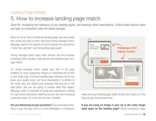 www.ioninteractive.com© i-on interactive, inc. All rights reserved.
5. How to increase landing page match
Landing Page Design
Good for: Increasing the relevancy of your landing pages, and meeting visitor expectations. Critical when bounce rates
are high, or conversion rates are below average.
When an ad (or link or email) and landing page use very similar
text, words and calls to action, they have strong message match.
Message match is the degree of match between the ad promise
(“Click here, get that”) and the landing page payoff.
Strong message match helps lower bounce rate and increase
conversion rates. Usually a high bounce rate indicates poor mes-
sage match.
For strong message match, repeat your offer in the page
headline by using supporting imagery or reiterating the ad text
in your body copy. This lends landing page relevancy which can
boost your quality score, but more importantly it re-affirms to
the visitor who just clicked your message that they are in the
right place, and you are going to provide what they expect.
Message match is important for great user experience, creating
the right brand impression, lowering bounce rate and increasing
conversion rates. It’s a win-win-win-win. Consider:
Are you delivering on your promises? If you promised some-
thing in your ad copy, such as a free whitepaper or a discount,
make sure your landing page clearly directs your visitors on how
they can get the promised item.
If you are using an image in your ad, is the same image
used again on the landing page? Visual consistency helps
14
FREE VACATION GETAWAY
Email
Enter the
Sweepstakes!
Name
Enter Sweepstakes
Sign up to win a
free vacation now!
Message and
visual match
Landing page
AD
FREE
VACATION
GETAWAY
Enter Sweepstakes!
Learn more
 