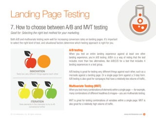 www.ioninteractive.com© i-on interactive, inc. All rights reserved.
Landing Page Testing
7. How to choose between A/B and MVT testing
Good for: Selecting the right test method for your marketing.
Both A/B and multivariate testing work well for increasing conversion rates on landing pages. It’s important
to select the right kind of test, and situational factors determine which testing approach is right for you.
18
A/B testing
When you test an entire landing experience against at least one other
landing experience, you’re A/B testing. A/B/n is a way of noting that the test
includes more than two alternatives, like A/B/C/D for a test that includes 4
landing experiences in a test group.
A/B testing is great for testing very different things against each other, such as a
microsite against a landing page. Or a single-page form against a 3-step form.
A/B testing is also good for campaigns that have a relatively low volume of traffic.
Multivariate Testing (MVT)
Whenyoutestmanycombinationsofelementswithinasinglepage—forexample,
many combinations of different headlines & images—you are multivariate testing.
MVT is great for testing combinations of variables within a single page. MVT is
also great for a relatively high volume of traffic.
ITERATION
Tests elements in the champion to try to lift
conversions further
INNOVATION
Tests two very different things against each other
 