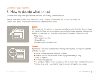 www.ioninteractive.com© i-on interactive, inc. All rights reserved.
8. How to decide what to test
Landing Page Testing
Good for: Evaluating your options of what to test, and making a sound decision.
Once you know where you need to test, sometimes it can be a challenge to narrow down what exactly you’re going to test.
Consider these options to narrow down your choices and settle on what to test.
20
Design
With a design test, the content of the page stays largely the same, but the design elements change.
Use a design test if you have strong message match, content and value proposition, but suspect the
layout of the control page isn’t conversion-focused enough. Examples of a design test include:
• Page layout
• Form length or form style
• Images & icons
• Visual emphasis or directional cues
Content
If your design is conversion focused, and your message match is strong, you may want to alter the
content on your page.
• Improve the value proposition and reason to convert
• Break the copy into more scannable chunks, varying sentence length, using
bullets for emphasis
• Try more, or less, page copy
• Try accordions or tabbed content so visitors can click the content that is most interesting to them
• Remove some words—use an icon or image to represent some part of your message
Welco
Welcome
 