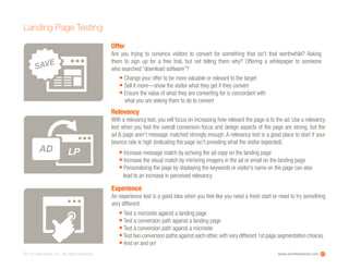 www.ioninteractive.com© i-on interactive, inc. All rights reserved.
Landing Page Testing
21
Offer
Are you trying to convince visitors to convert for something that isn’t that worthwhile? Asking
them to sign up for a free trial, but not telling them why? Offering a whitepaper to someone
who searched “download software”?
Experience
An experience test is a good idea when you feel like you need a fresh start or need to try something
very different.
• Change your offer to be more valuable or relevant to the target
• Sell it more—show the visitor what they get if they convert
• Ensure the value of what they are converting for is concordant with
what you are asking them to do to convert
• Test a microsite against a landing page
• Test a conversion path against a landing page
• Test a conversion path against a microsite
•Test two conversion paths against each other,with very different 1st page segmentation choices
• And on and on!
SAVE
Relevancy
With a relevancy test, you will focus on increasing how relevant the page is to the ad. Use a relevancy
test when you feel the overall conversion-focus and design aspects of the page are strong, but the
ad & page aren’t message matched strongly enough. A relevancy test is a good place to start if your
bounce rate is high (indicating the page isn’t providing what the visitor expected).
• Increase message match by echoing the ad copy on the landing page
• Increase the visual match by mirroring imagery in the ad or email on the landing page
• Personalizing the page by displaying the keywords or visitor’s name on the page can also
lead to an increase in perceived relevancy
LPAD
 