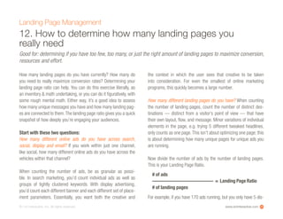 www.ioninteractive.com© i-on interactive, inc. All rights reserved.
12. How to determine how many landing pages you
really need
How many landing pages do you have currently? How many do
you need to really maximize conversion rates? Determining your
landing page ratio can help. You can do this exercise literally, as
an inventory & math undertaking, or you can do it figuratively, with
some rough mental math. Either way, it’s a good idea to assess
how many unique messages you have and how many landing pag-
es are connected to them.The landing page ratio gives you a quick
snapshot of how deeply you’re engaging your audiences.
Start with these two questions:
How many different online ads do you have across search,
social, display and email? If you work within just one channel,
like social, how many different online ads do you have across the
vehicles within that channel?
When counting the number of ads, be as granular as possi-
ble. In search marketing, you’d count individual ads as well as
groups of tightly clustered keywords. With display advertising,
you’d count each different banner and each different set of place-
ment parameters. Essentially, you want both the creative and
the context in which the user sees that creative to be taken
into consideration. For even the smallest of online marketing
programs, this quickly becomes a large number.
How many different landing pages do you have? When counting
the number of landing pages, count the number of distinct des-
tinations — distinct from a visitor’s point of view — that have
their own layout, flow, and message. Minor variations of individual
elements in the page, e.g. trying 5 different tweaked headlines,
only counts as one page.This isn’t about optimizing one page; this
is about determining how many unique pages for unique ads you
are running.
Now divide the number of ads by the number of landing pages.
This is your Landing Page Ratio.
For example, if you have 170 ads running, but you only have 5 dis-
Landing Page Management
Good for: determining if you have too few, too many, or just the right amount of landing pages to maximize conversion,
resources and effort.
25
# of ads
————————————- = Landing Page Ratio
# of landing pages
 