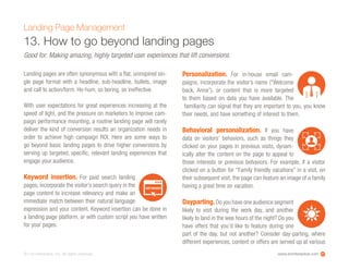 www.ioninteractive.com© i-on interactive, inc. All rights reserved. 27
Landing Page Management
13. How to go beyond landing pages
Good for: Making amazing, highly targeted user experiences that lift conversions.
Landing pages are often synonymous with a flat, uninspired sin-
gle page format with a headline, sub-headline, bullets, image
and call to action/form. Ho-hum, so boring, so ineffective.
With user expectations for great experiences increasing at the
speed of light, and the pressure on marketers to improve cam-
paign performance mounting, a routine landing page will rarely
deliver the kind of conversion results an organization needs in
order to achieve high campaign ROI. Here are some ways to
go beyond basic landing pages to drive higher conversions by
serving up targeted, specific, relevant landing experiences that
engage your audience.
Keyword insertion. For paid search landing
pages, incorporate the visitor’s search query in the
page content to increase relevancy and make an
immediate match between their natural language
expression and your content. Keyword insertion can be done in
a landing page platform, or with custom script you have written
for your pages.
Personalization. For in-house email cam-
paigns, incorporate the visitor’s name (“Welcome
back, Anna”), or content that is more targeted
to them based on data you have available. The
familiarity can signal that they are important to you, you know
their needs, and have something of interest to them.
Behavioral personalization. If you have
data on visitors’ behaviors, such as things they
clicked on your pages in previous visits, dynam-
ically alter the content on the page to appeal to
those interests or previous behaviors. For example, if a visitor
clicked on a button for “Family friendly vacations” in a visit, on
their subsequent visit, the page can feature an image of a family
having a great time on vacation.
Dayparting. Do you have one audience segment
likely to visit during the work day, and another
likely to land in the wee hours of the night? Do you
have offers that you’d like to feature during one
part of the day, but not another? Consider day-parting, where
different experiences, content or offers are served up at various
KEYWORD
 