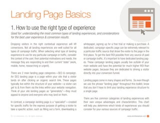 www.ioninteractive.com© i-on interactive, inc. All rights reserved.
Landing Page Basics
Dropping visitors in the right contextual experience will lift
conversions. Not all landing experiences are well suited for all
types of campaign traffic. When selecting what type of landing
experience to use for any particular campaign or traffic, consider
the context of the user, their potential motivations and needs, the
message they are responding to and their current “state” (work,
mobile, home, researching or urgent).
There are 2 main landing page categories—SEO & campaign.
An SEO landing page is a page within your site that a visitor
lands on after clicking an organic search link. These pages
typically live within the structure of your website—a visitor can
get to & from them via the links within your website navigation.
Think of your site landing pages as “generalists”—they must
appeal to anyone and everyone who may land on them.
In contrast, a campaign landing page is a “specialist”—created
for specific traffic for the express purpose of getting a visitor to
take a specific action, such as filling out a form, downloading a
whitepaper, signing up for a free trial or making a purchase. A
dedicated, campaign-specific page can be extremely relevant to
a particular traffic source that drove the visitor to the page in the
first place. To get the best ROI possible from any source of paid
or campaign traffic, it’s important to have dedicated landing pag-
es. These campaign landing pages usually live outside of your
main website and have the potential for much higher ROI than
website pages, because they are dedicated to driving a visitor
directly into your conversion funnel.  
Landing pages come in many shapes and forms. So even though
we use the phrase “landing page” throughout this toolkit, know
that you don’t have to limit your landing experience structure to
a single page.
There are five common categories of landing experiences with
their own unique advantages and characteristics. This chart
will help you determine which kinds of experiences you should
consider for your various sources of campaign traffic.
1. How to use the right type of experience
Good for: understanding the most common types of landing experiences, and considerations
for the best user experience & conversion results.
2
 