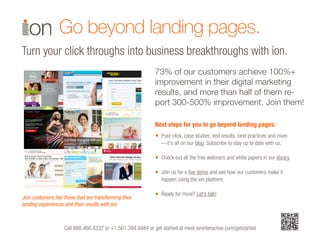 Call 888.466.4332 or +1.561.394.9484 or get started at meet.ioninteractive.com/getstarted
Post-click, case studies, test results, best practices and more
—it’s all on our blog. Subscribe to stay up to date with us.
Check out all the free webinars and white papers in our library.
Join us for a live demo and see how our customers make it
happen using the ion platform.
Ready for more? Let’s talk!
Next steps for you to go beyond landing pages:
Go beyond landing pages.
Turn your click throughs into business breakthroughs with ion.
•
Join customers like these that are transforming their
landing experiences and their results with ion.
•
•
•
73% of our customers achieve 100%+
improvement in their digital marketing
results, and more than half of them re-
port 300-500% improvement. Join them!
 