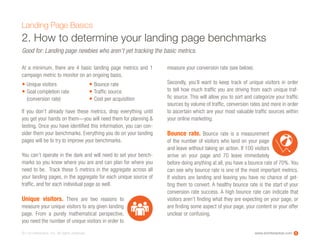 www.ioninteractive.com© i-on interactive, inc. All rights reserved.
2. How to determine your landing page benchmarks
At a minimum, there are 4 basic landing page metrics and 1
campaign metric to monitor on an ongoing basis.
If you don’t already have these metrics, drop everything until
you get your hands on them—you will need them for planning &
testing. Once you have identified this information, you can con-
sider them your benchmarks. Everything you do on your landing
pages will be to try to improve your benchmarks.
You can’t operate in the dark and will need to set your bench-
marks so you know where you are and can plan for where you
need to be. Track these 5 metrics in the aggregate across all
your landing pages, in the aggregate for each unique source of
traffic, and for each individual page as well.
Unique visitors. There are two reasons to
measure your unique visitors to any given landing
page. From a purely mathematical perspective,
you need the number of unique visitors in order to
measure your conversion rate (see below).
Secondly, you’ll want to keep track of unique visitors in order
to tell how much traffic you are driving from each unique traf-
fic source. This will allow you to sort and categorize your traffic
sources by volume of traffic, conversion rates and more in order
to ascertain which are your most valuable traffic sources within
your online marketing.
Bounce rate. Bounce rate is a measurement
of the number of visitors who land on your page
and leave without taking an action. If 100 visitors
arrive on  your page and 70 leave immediately
before doing anything at all, you have a bounce rate of 70%. You
can see why bounce rate is one of the most important metrics.
If visitors are landing and leaving you have no chance of get-
ting them to convert. A healthy bounce rate is the start of your
conversion rate success. A high bounce rate can indicate that
visitors aren’t finding what they are expecting on your page, or
are finding some aspect of your page, your content or your offer
unclear or confusing.
Landing Page Basics
Good for: Landing page newbies who aren’t yet tracking the basic metrics.
Unique visitors
Goal completion rate
(conversion rate)
Bounce rate
Traffic source
Cost per acquisition
5
•
•
•
•
•
 