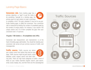 www.ioninteractive.com© i-on interactive, inc. All rights reserved.
Conversion rate. Every landing page has a
primary objective—a “goal” to get the  visitor to
do something. Typically for a landing page, the
primary goal is to get visitors to make a purchase
or complete a form. The goal, whatever it may be for any par-
ticular landing page, is called the conversion. Your conversion
rate is measured by dividing the number of completed goals by
the number of unique visitors. For instance, if you receive 100
unique visitors and 10 of them complete the goal, then your
conversion rate is 10 percent.
10 goals / 100 visitors = .10 completion rate (10%)
Conversion rate measurement, and improvement, is at the
heart of landing page optimization. You should be tracking your
conversion rate across all your primary sources of traffic, and
messages/ads.
Traffic source. Traffic sources are where
your visitors come from before they land on your
page. Traffic sources might be paid search, social
websites, email, organic search and other refer-
ring sites. There are high level categories of traffic—think of
these as your media channels (organic search, paid search,
email, social, display, etc), and then there are the subcategories
Landing Page Basics
6
EMAIL DISPLAY SOCIAL
MOBILE PPC AFFILIATE
Trafﬁc Sources
 