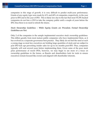 Connell & Partners 2013 IPO Executive Compensation Study                         Page 15


companies in this stage of growth, it is very difficult to predict multi-year performance.
Grants of any equity type were made by 61% and 60% of companies, respectively, in the year
prior to IPO and in the year of IPO. This is likely low due to the fact that most VC/PE-backed
companies do not hire a CFO to take the company public until a couple of years before the
IPO, thus there is no need to refresh the shares.

Stock Ownership Guidelines – While Equity Grants are Prevalent, Formal Ownership
Guidelines are Not.

Only 2 of the companies in the sample implemented executive stock ownership guidelines.
This differs greatly from most mature public companies who have implemented them, as it
has evolved as a corporate governance best practice. They likely do not feel the need at such
a young stage as most key executives are holding large quantities of stock and are subject to
post IPO lock ups preventing insider sales for up to six months post-IPO. Thus, companies
typically will wait several years before implementing them. Given some of the poor stock
price performance of recent IPOs, however, we may begin to see more of a focus on
ownership guidelines in the future, as Boards and shareholders look for tools to ensure
executives remain focused like owners and aligned with shareholder interests.
 