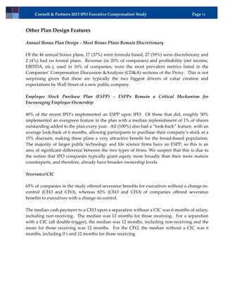 Connell & Partners 2013 IPO Executive Compensation Study                        Page 16



Other Plan Design Features

Annual Bonus Plan Design – Most Bonus Plans Remain Discretionary

Of the 46 annual bonus plans, 17 (37%) were formula based, 27 (59%) were discretionary and
2 (4%) had no formal plans. Revenue (in 20% of companies) and profitability (net income,
EBITDA, etc.), used in 16% of companies, were the most prevalent metrics listed in the
Companies’ Compensation Discussion &Analysis (CD&A) sections of the Proxy. This is not
surprising given that these are typically the two biggest drivers of value creation and
expectations by Wall Street of a new public company.

Employee Stock Purchase Plan (ESPP) – ESPPs Remain a Critical Mechanism for
Encouraging Employee Ownership

40% of the recent IPO’s implemented an ESPP upon IPO. Of those that did, roughly 50%
implemented an evergreen feature in the plan with a median replenishment of 1% of shares
outstanding added to the plan every year. All (100%) also had a “look-back” feature, with an
average look-back of 6 months, allowing participants to purchase their company’s stock at a
15% discount, making these plans a very attractive benefit for the broad-based population.
The majority of larger public technology and life science firms have an ESPP, so this is an
area of significant difference between the two types of firms. We suspect that this is due to
the notion that IPO companies typically grant equity more broadly than their more mature
counterparts, and therefore, already have broader ownership levels.

Severance/CIC

65% of companies in the study offered severance benefits for executives without a change-in-
control (CEO and CFO), whereas 82% (CEO and CFO) of companies offered severance
benefits to executives with a change-in-control.

The median cash payment to a CEO upon a separation without a CIC was 6 months of salary,
including non-receiving. The median was 12 months for those receiving. For a separation
with a CIC (all double-trigger), the median was 12 months, including non-receiving and the
mean for those receiving was 12 months. For the CFO, the median without a CIC was 6
months, including 0’s and 12 months for those receiving.
 