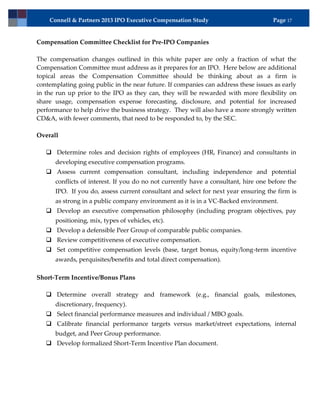 Connell & Partners 2013 IPO Executive Compensation Study                         Page 17


Compensation Committee Checklist for Pre-IPO Companies

The compensation changes outlined in this white paper are only a fraction of what the
Compensation Committee must address as it prepares for an IPO. Here below are additional
topical areas the Compensation Committee should be thinking about as a firm is
contemplating going public in the near future. If companies can address these issues as early
in the run up prior to the IPO as they can, they will be rewarded with more flexibility on
share usage, compensation expense forecasting, disclosure, and potential for increased
performance to help drive the business strategy. They will also have a more strongly written
CD&A, with fewer comments, that need to be responded to, by the SEC.

Overall

    Determine roles and decision rights of employees (HR, Finance) and consultants in
      developing executive compensation programs.
    Assess current compensation consultant, including independence and potential
      conflicts of interest. If you do no not currently have a consultant, hire one before the
      IPO. If you do, assess current consultant and select for next year ensuring the firm is
      as strong in a public company environment as it is in a VC-Backed environment.
    Develop an executive compensation philosophy (including program objectives, pay
      positioning, mix, types of vehicles, etc).
    Develop a defensible Peer Group of comparable public companies.
    Review competitiveness of executive compensation.
    Set competitive compensation levels (base, target bonus, equity/long-term incentive
      awards, perquisites/benefits and total direct compensation).

Short-Term Incentive/Bonus Plans

    Determine overall strategy and framework (e.g., financial goals, milestones,
      discretionary, frequency).
    Select financial performance measures and individual / MBO goals.
    Calibrate financial performance targets versus market/street expectations, internal
      budget, and Peer Group performance.
    Develop formalized Short-Term Incentive Plan document.
 