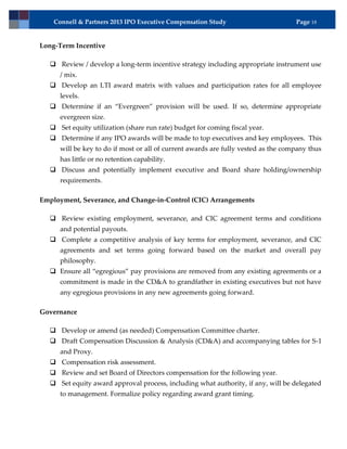 Connell & Partners 2013 IPO Executive Compensation Study                        Page 18


Long-Term Incentive

   Review / develop a long-term incentive strategy including appropriate instrument use
      / mix.
   Develop an LTI award matrix with values and participation rates for all employee
      levels.
   Determine if an “Evergreen” provision will be used. If so, determine appropriate
      evergreen size.
   Set equity utilization (share run rate) budget for coming fiscal year.
   Determine if any IPO awards will be made to top executives and key employees. This
      will be key to do if most or all of current awards are fully vested as the company thus
      has little or no retention capability.
   Discuss and potentially implement executive and Board share holding/ownership
      requirements.

Employment, Severance, and Change-in-Control (CIC) Arrangements

   Review existing employment, severance, and CIC agreement terms and conditions
      and potential payouts.
   Complete a competitive analysis of key terms for employment, severance, and CIC
      agreements and set terms going forward based on the market and overall pay
      philosophy.
   Ensure all “egregious” pay provisions are removed from any existing agreements or a
      commitment is made in the CD&A to grandfather in existing executives but not have
      any egregious provisions in any new agreements going forward.

Governance

   Develop or amend (as needed) Compensation Committee charter.
   Draft Compensation Discussion & Analysis (CD&A) and accompanying tables for S-1
      and Proxy.
   Compensation risk assessment.
   Review and set Board of Directors compensation for the following year.
   Set equity award approval process, including what authority, if any, will be delegated
      to management. Formalize policy regarding award grant timing.
 