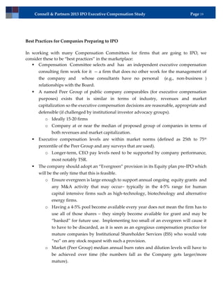 Connell & Partners 2013 IPO Executive Compensation Study                        Page 19




Best Practices for Companies Preparing to IPO

In working with many Compensation Committees for firms that are going to IPO, we
consider these to be “best practices” in the marketplace:
    Compensation Committee selects and has an independent executive compensation
         consulting firm work for it -- a firm that does no other work for the management of
         the company and         whose consultants have no personal        (e.g., non-business )
         relationships with the Board.
        A named Peer Group of public company comparables (for executive compensation
         purposes) exists that is similar in terms of industry, revenues and market
         capitalization so the executive compensation decisions are reasonable, appropriate and
         defensible (if challenged by institutional investor advocacy groups).
            o Ideally 15-20 firms
            o Company at or near the median of proposed group of companies in terms of
                both revenues and market capitalization.
        Executive compensation levels are within market norms (defined as 25th to 75 th
         percentile of the Peer Group and any surveys that are used).
            o Longer-term, CEO pay levels need to be supported by company performance,
                most notably TSR.
        The company should adopt an “Evergreen” provision in its Equity plan pre-IPO which
         will be the only time that this is feasible.
            o Ensure evergreen is large enough to support annual ongoing equity grants and
                any M&A activity that may occur– typically in the 4-5% range for human
                capital intensive firms such as high-technology, biotechnology and alternative
                energy firms.
            o Having a 4-5% pool become available every year does not mean the firm has to
                use all of those shares – they simply become available for grant and may be
                “banked” for future use. Implementing too small of an evergreen will cause it
                to have to be discarded, as it is seen as an egregious compensation practice for
                mature companies by Institutional Shareholder Services (ISS) who would vote
                “no” on any stock request with such a provision.
            o Market (Peer Group) median annual burn rates and dilution levels will have to
                be achieved over time (the numbers fall as the Company gets larger/more
                mature).
 