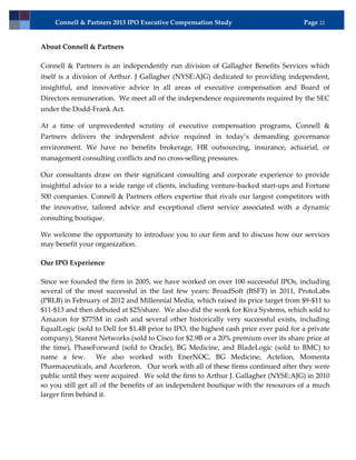 Connell & Partners 2013 IPO Executive Compensation Study                          Page 22


About Connell & Partners

Connell & Partners is an independently run division of Gallagher Benefits Services which
itself is a division of Arthur. J Gallagher (NYSE:AJG) dedicated to providing independent,
insightful, and innovative advice in all areas of executive compensation and Board of
Directors remuneration. We meet all of the independence requirements required by the SEC
under the Dodd-Frank Act.

At a time of unprecedented scrutiny of executive compensation programs, Connell &
Partners delivers the independent advice required in today’s demanding governance
environment. We have no benefits brokerage, HR outsourcing, insurance, actuarial, or
management consulting conflicts and no cross-selling pressures.

Our consultants draw on their significant consulting and corporate experience to provide
insightful advice to a wide range of clients, including venture-backed start-ups and Fortune
500 companies. Connell & Partners offers expertise that rivals our largest competitors with
the innovative, tailored advice and exceptional client service associated with a dynamic
consulting boutique.

We welcome the opportunity to introduce you to our firm and to discuss how our services
may benefit your organization.

Our IPO Experience

Since we founded the firm in 2005, we have worked on over 100 successful IPOs, including
several of the most successful in the last few years: BroadSoft (BSFT) in 2011, ProtoLabs
(PRLB) in February of 2012 and Millennial Media, which raised its price target from $9-$11 to
$11-$13 and then debuted at $25/share. We also did the work for Kiva Systems, which sold to
Amazon for $775M in cash and several other historically very successful exists, including
EqualLogic (sold to Dell for $1.4B prior to IPO, the highest cash price ever paid for a private
company), Starent Networks (sold to Cisco for $2.9B or a 20% premium over its share price at
the time), PhaseForward (sold to Oracle), BG Medicine, and BladeLogic (sold to BMC) to
name a few.        We also worked with EnerNOC, BG Medicine, Actelion, Momenta
Pharmaceuticals, and Acceleron. Our work with all of these firms continued after they were
public until they were acquired. We sold the firm to Arthur J. Gallagher (NYSE:AJG) in 2010
so you still get all of the benefits of an independent boutique with the resources of a much
larger firm behind it.
 