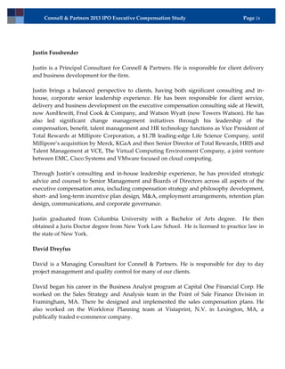 Connell & Partners 2013 IPO Executive Compensation Study                         Page 24




Justin Fossbender

Justin is a Principal Consultant for Connell & Partners. He is responsible for client delivery
and business development for the firm.

Justin brings a balanced perspective to clients, having both significant consulting and in-
house, corporate senior leadership experience. He has been responsible for client service,
delivery and business development on the executive compensation consulting side at Hewitt,
now AonHewitt, Fred Cook & Company, and Watson Wyatt (now Towers Watson). He has
also led significant change management initiatives through his leadership of the
compensation, benefit, talent management and HR technology functions as Vice President of
Total Rewards at Millipore Corporation, a $1.7B leading-edge Life Science Company, until
Millipore’s acquisition by Merck, KGaA and then Senior Director of Total Rewards, HRIS and
Talent Management at VCE, The Virtual Computing Environment Company, a joint venture
between EMC, Cisco Systems and VMware focused on cloud computing.

Through Justin’s consulting and in-house leadership experience, he has provided strategic
advice and counsel to Senior Management and Boards of Directors across all aspects of the
executive compensation area, including compensation strategy and philosophy development,
short- and long-term incentive plan design, M&A, employment arrangements, retention plan
design, communications, and corporate governance.

Justin graduated from Columbia University with a Bachelor of Arts degree. He then
obtained a Juris Doctor degree from New York Law School. He is licensed to practice law in
the state of New York.

David Dreyfus

David is a Managing Consultant for Connell & Partners. He is responsible for day to day
project management and quality control for many of our clients.

David began his career in the Business Analyst program at Capital One Financial Corp. He
worked on the Sales Strategy and Analysis team in the Point of Sale Finance Division in
Framingham, MA. There he designed and implemented the sales compensation plans. He
also worked on the Workforce Planning team at Vistaprint, N.V. in Lexington, MA, a
publically traded e-commerce company.
 