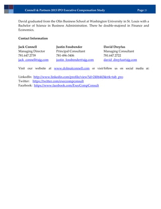 Connell & Partners 2013 IPO Executive Compensation Study                       Page 25


David graduated from the Olin Business School at Washington University in St. Louis with a
Bachelor of Science in Business Administration. There he double-majored in Finance and
Economics.

Contact Information

Jack Connell              Justin Fossbender                David Dreyfus
Managing Director         Principal Consultant             Managing Consultant
781.647.2739              781-496-3406                     781.647.2722
jack_connell@ajg.com      justin_fossbender@ajg.com        david_dreyfus@ajg.com

Visit our website at www.dolmatconnell.com or visit/follow us on social media at:

LinkedIn: http://www.linkedin.com/profile/view?id=2406443&trk=tab_pro
Twitter: https://twitter.com/execcompconsult
Facebook: https://www.facebook.com/ExecCompConsult
 