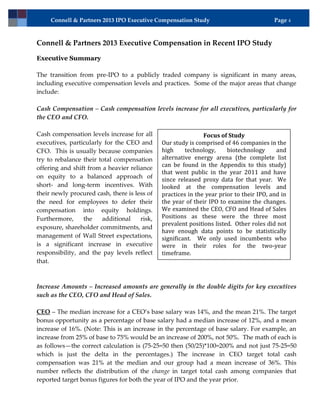 Connell & Partners 2013 IPO Executive Compensation Study                            Page 4



Connell & Partners 2013 Executive Compensation in Recent IPO Study

Executive Summary

The transition from pre-IPO to a publicly traded company is significant in many areas,
including executive compensation levels and practices. Some of the major areas that change
include:

Cash Compensation – Cash compensation levels increase for all executives, particularly for
the CEO and CFO.

Cash compensation levels increase for all                     Focus of Study
executives, particularly for the CEO and      Our study is comprised of 46 companies in the
CFO. This is usually because companies        high     technology,     biotechnology      and
try to rebalance their total compensation     alternative energy arena (the complete list
offering and shift from a heavier reliance    can be found in the Appendix to this study)
                                              that went public in the year 2011 and have
on equity to a balanced approach of           since released proxy data for that year. We
short- and long-term incentives. With         looked at the compensation levels and
their newly procured cash, there is less of   practices in the year prior to their IPO, and in
the need for employees to defer their         the year of their IPO to examine the changes.
compensation into equity holdings.            We examined the CEO, CFO and Head of Sales
Furthermore,     the    additional    risk,   Positions as these were the three most
                                              prevalent positions listed. Other roles did not
exposure, shareholder commitments, and
                                              have enough data points to be statistically
management of Wall Street expectations,       significant. We only used incumbents who
is a significant increase in executive        were in their roles for the two-year
responsibility, and the pay levels reflect    timeframe.
that.



Increase Amounts – Increased amounts are generally in the double digits for key executives
such as the CEO, CFO and Head of Sales.

CEO – The median increase for a CEO’s base salary was 14%, and the mean 21%. The target
bonus opportunity as a percentage of base salary had a median increase of 12%, and a mean
increase of 16%. (Note: This is an increase in the percentage of base salary. For example, an
increase from 25% of base to 75% would be an increase of 200%, not 50%. The math of each is
as follows—the correct calculation is (75-25=50 then (50/25)*100=200% and not just 75-25=50
which is just the delta in the percentages.) The increase in CEO target total cash
compensation was 21% at the median and our group had a mean increase of 36%. This
number reflects the distribution of the change in target total cash among companies that
reported target bonus figures for both the year of IPO and the year prior.
 