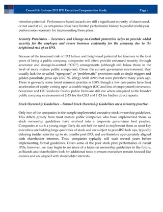 Connell & Partners 2013 IPO Executive Compensation Study                          Page 6


retention potential. Performance-based awards are still a significant minority of shares used,
or not used at all, as companies often have limited performance history to predict multi-year
performance necessary for implementing these plans.

Security Provisions – Severance and Change-in-Control protection helps to provide added
security for the employee and ensure business continuity for the company due to the
heightened risk of an IPO.

Because of the increased risk of IPO failure and heightened potential for takeover in the first
years of being a public company, companies will often provide enhanced security through
severance and change-in-control (“CIC”) arrangements (although still below those in the
level of more mature public companies). Given the current governance environment, they
usually lack the so-called “egregious” or “problematic” provisions such as single triggers and
golden parachute gross ups (IRC SS. 280(g) AND 4999) that were prevalent many years ago.
There is generally some (most common practice is 100% though a few companies have less)
acceleration of equity vesting upon a double-trigger (CiC and loss of employment) severance.
Severance and CIC levels for freshly public firms are still low when compared to the broader
public company environment of 2-3X for the CEO and 1-2X for his/her direct reports.

Stock Ownership Guidelines – Formal Stock Ownership Guidelines are a minority practice.

Only two of the companies in the sample implemented executive stock ownership guidelines.
This differs greatly from most mature public companies who have implemented them, as
stock ownership guidelines have evolved into a corporate governance best practice.
Companies at such a young stage likely do not feel the need to implement them as most key
executives are holding large quantities of stock and are subject to post-IPO lock ups, typically
delaying insider sales for up to six months post-IPO, and are therefore appropriately aligned
with shareholder interests. Thus, companies typically will wait several years before
implementing formal guidelines. Given some of the poor stock price performance of recent
IPOs, however, we may begin to see more of a focus on ownership guidelines in the future,
as Boards and shareholders look for additional tools to ensure executives remain focused like
owners and are aligned with shareholder interests.
 