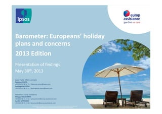 13ème édition
Barometer: Europeans’ holiday
plans and concerns
Presentation of findings
May 30th, 2013
© 2013 Ipsos. All rights reserved. Contains Ipsos' Confidential and Proprietary information and
may not be disclosed or reproduced without the prior written consent of Ipsos.
2013 Edition
Ipsos Public Affairs contacts
Fabienne SIMON
+33 (0)1 41 98 92 15 / fabienne.simon@ipsos.com
Austragésila EVORA
+33 (0)1 41 98 93 51 / austragesila.evora@ipsos.com
Attention: Europ Assistance
Philippe MOUCHERAT
+33 (0)1 58 34 23 82 / pmoucherat@europ-assistance.com
Aurélia SZYMANSKI
+33 (0)1 58 34 23 60 / aszymanski@europ-assistance.com
 