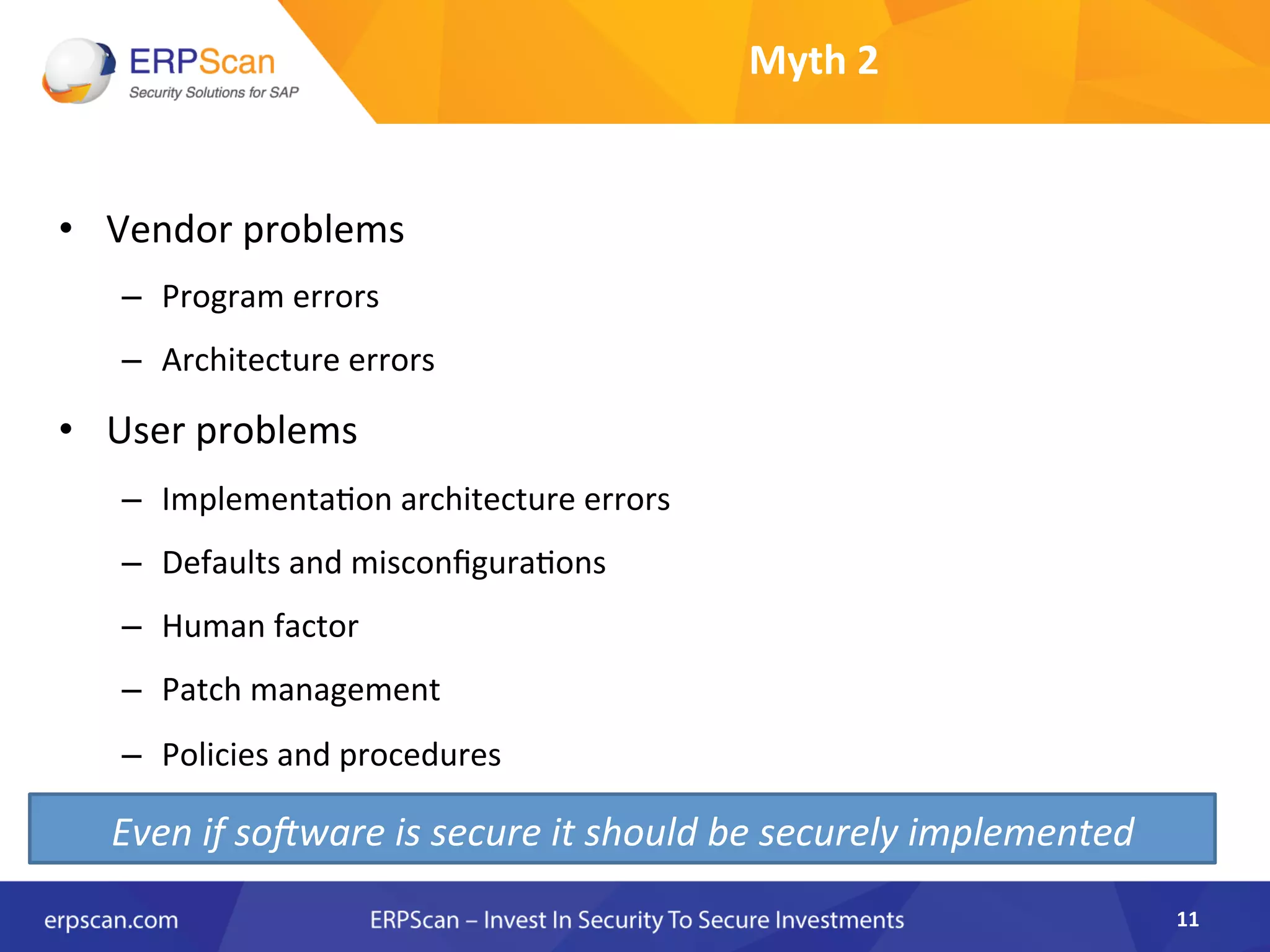 Myth	
  2	
  
•  Vendor	
  problems	
  
–  Program	
  errors	
  
–  Architecture	
  errors	
  
•  User	
  problems	
  	
  
–  ImplementaAon	
  architecture	
  errors	
  
–  Defaults	
  and	
  misconﬁguraAons	
  
–  Human	
  factor	
  
–  Patch	
  management	
  
–  Policies	
  and	
  procedures	
  
11	
  
Even	
  if	
  so>ware	
  is	
  secure	
  it	
  should	
  be	
  securely	
  implemented	
  
 