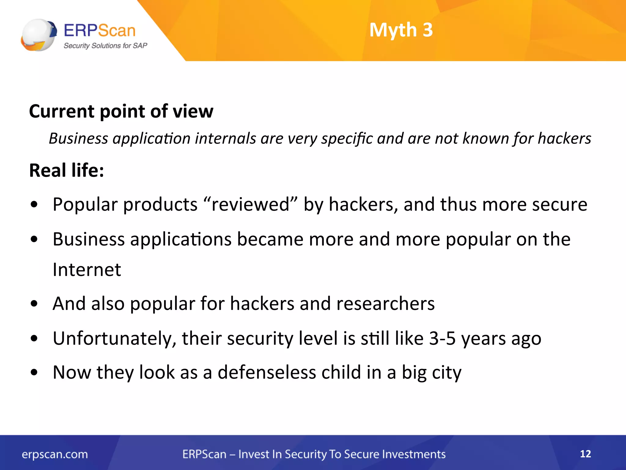 Myth	
  3	
  
Current	
  point	
  of	
  view	
  
	
  	
  	
  	
  	
  Business	
  applica8on	
  internals	
  are	
  very	
  speciﬁc	
  and	
  are	
  not	
  known	
  for	
  hackers	
  
Real	
  life:	
  
•  Popular	
  products	
  “reviewed”	
  by	
  hackers,	
  and	
  thus	
  more	
  secure	
  
•  Business	
  applicaAons	
  became	
  more	
  and	
  more	
  popular	
  on	
  the	
  
Internet	
  
•  And	
  also	
  popular	
  for	
  hackers	
  and	
  researchers	
  	
  
•  Unfortunately,	
  their	
  security	
  level	
  is	
  sAll	
  like	
  3-­‐5	
  years	
  ago	
  
•  Now	
  they	
  look	
  as	
  a	
  defenseless	
  child	
  in	
  a	
  big	
  city	
  	
  
	
  
	
  
	
  
12	
  
 