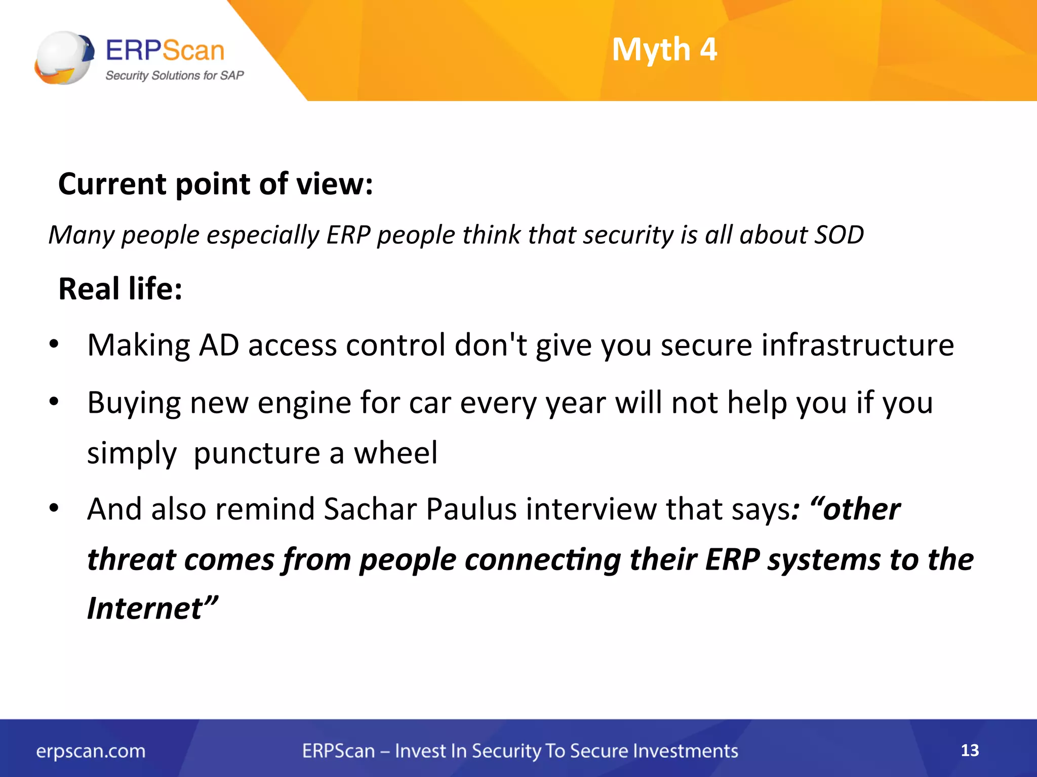 Myth	
  4	
  
Current	
  point	
  of	
  view:	
  
Many	
  people	
  especially	
  ERP	
  people	
  think	
  that	
  security	
  is	
  all	
  about	
  SOD	
  
Real	
  life:	
  
•  Making	
  AD	
  access	
  control	
  don't	
  give	
  you	
  secure	
  infrastructure	
  
•  Buying	
  new	
  engine	
  for	
  car	
  every	
  year	
  will	
  not	
  help	
  you	
  if	
  you	
  
simply	
  	
  puncture	
  a	
  wheel	
  
•  And	
  also	
  remind	
  Sachar	
  Paulus	
  interview	
  that	
  says:	
  “other	
  
threat	
  comes	
  from	
  people	
  connec6ng	
  their	
  ERP	
  systems	
  to	
  the	
  
Internet”	
  
	
  
	
  
	
   13	
  
 