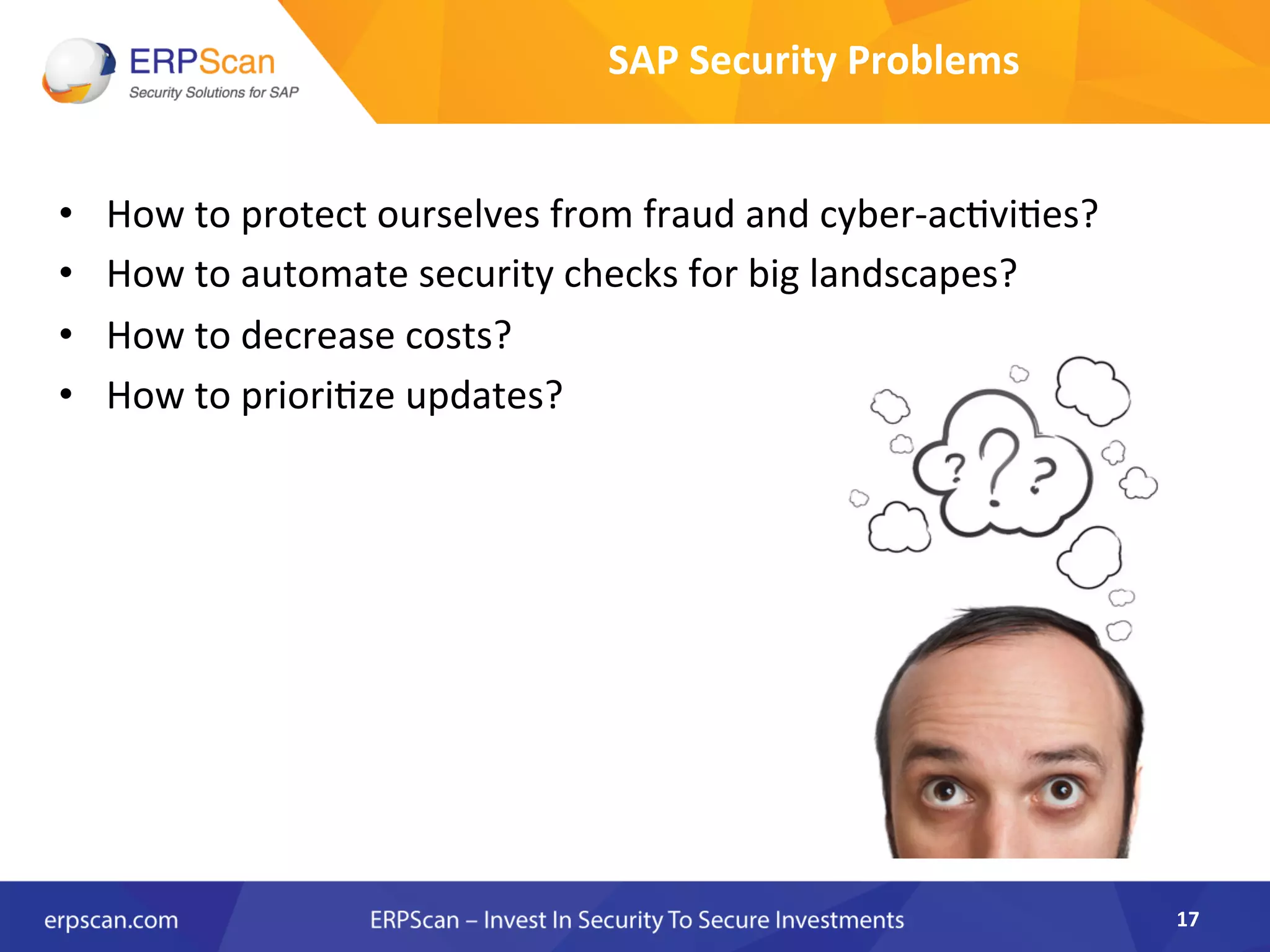 •  How	
  to	
  protect	
  ourselves	
  from	
  fraud	
  and	
  cyber-­‐acAviAes?	
  
•  How	
  to	
  automate	
  security	
  checks	
  for	
  big	
  landscapes?	
  
•  How	
  to	
  decrease	
  costs?	
  
•  How	
  to	
  prioriAze	
  updates?	
  
	
   	
  	
  
	
  
	
  
SAP	
  Security	
  Problems	
  
17	
  
 