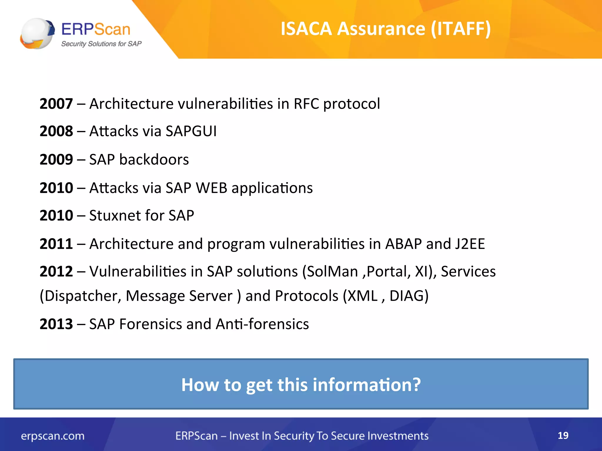 2007	
  –	
  Architecture	
  vulnerabiliAes	
  in	
  RFC	
  protocol	
  
2008	
  –	
  AJacks	
  via	
  SAPGUI	
  
2009	
  –	
  SAP	
  backdoors	
  
2010	
  –	
  AJacks	
  via	
  SAP	
  WEB	
  applicaAons	
  
2010	
  –	
  Stuxnet	
  for	
  SAP	
  
2011	
  –	
  Architecture	
  and	
  program	
  vulnerabiliAes	
  in	
  ABAP	
  and	
  J2EE	
  
2012	
  –	
  VulnerabiliAes	
  in	
  SAP	
  soluAons	
  (SolMan	
  ,Portal,	
  XI),	
  Services	
  
(Dispatcher,	
  Message	
  Server	
  )	
  and	
  Protocols	
  (XML	
  ,	
  DIAG)	
  
2013	
  –	
  SAP	
  Forensics	
  and	
  AnA-­‐forensics	
  
	
  
19	
  
How	
  to	
  get	
  this	
  informa0on?	
  
ISACA	
  Assurance	
  (ITAFF)	
  
 