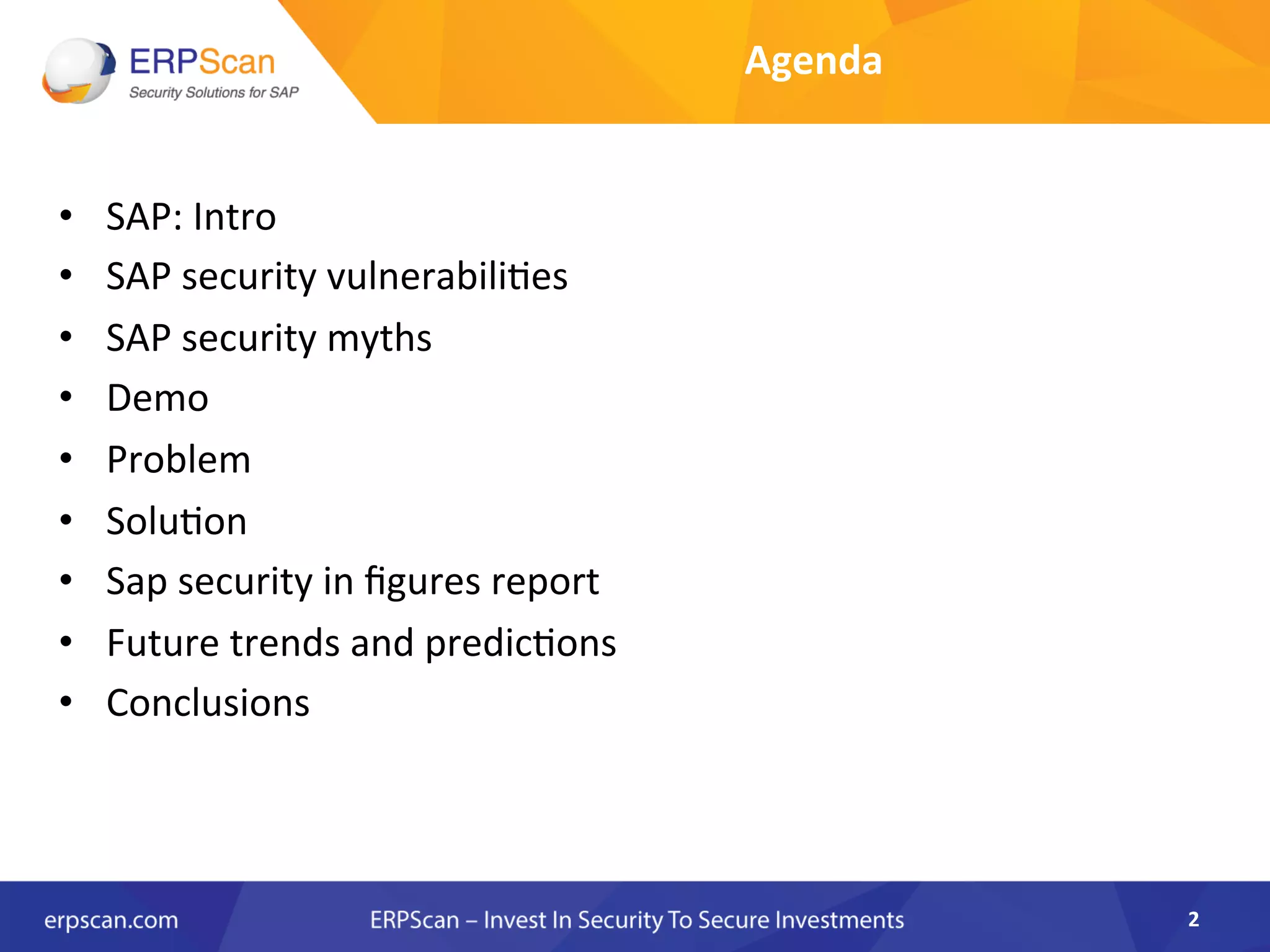 Agenda	
  
•  SAP:	
  Intro	
  
•  SAP	
  security	
  vulnerabiliAes	
  
•  SAP	
  security	
  myths	
  
•  Demo	
  
•  Problem	
  
•  SoluAon	
  
•  Sap	
  security	
  in	
  ﬁgures	
  report	
  	
  
•  Future	
  trends	
  and	
  predicAons	
  
•  Conclusions	
  
2	
  
 