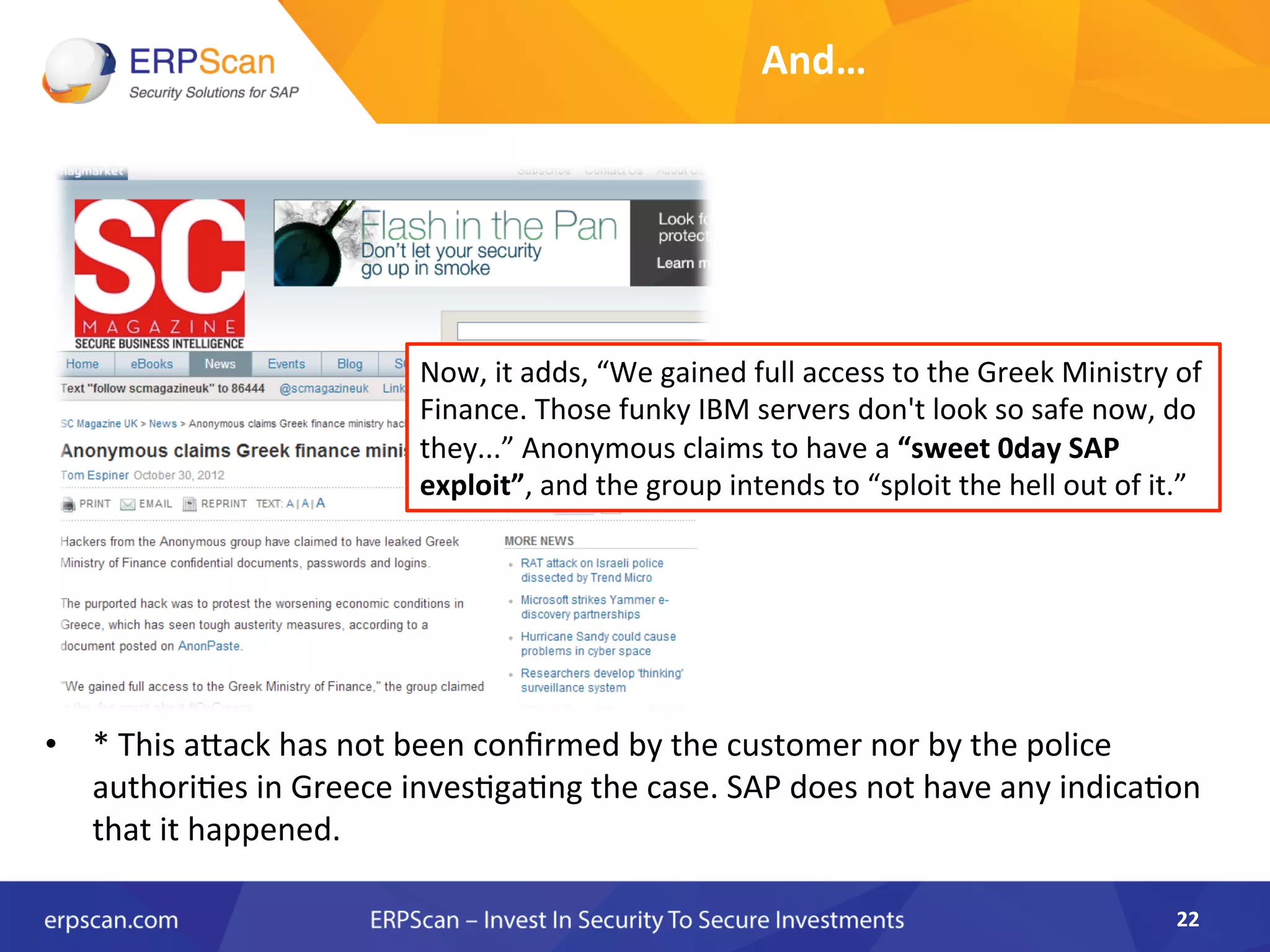 22	
  
Now,	
  it	
  adds,	
  “We	
  gained	
  full	
  access	
  to	
  the	
  Greek	
  Ministry	
  of	
  
Finance.	
  Those	
  funky	
  IBM	
  servers	
  don't	
  look	
  so	
  safe	
  now,	
  do	
  
they...”	
  Anonymous	
  claims	
  to	
  have	
  a	
  “sweet	
  0day	
  SAP	
  
exploit”,	
  and	
  the	
  group	
  intends	
  to	
  “sploit	
  the	
  hell	
  out	
  of	
  it.”	
  
•  *	
  This	
  aJack	
  has	
  not	
  been	
  conﬁrmed	
  by	
  the	
  customer	
  nor	
  by	
  the	
  police	
  
authoriAes	
  in	
  Greece	
  invesAgaAng	
  the	
  case.	
  SAP	
  does	
  not	
  have	
  any	
  indicaAon	
  
that	
  it	
  happened.	
  
And…	
  
 