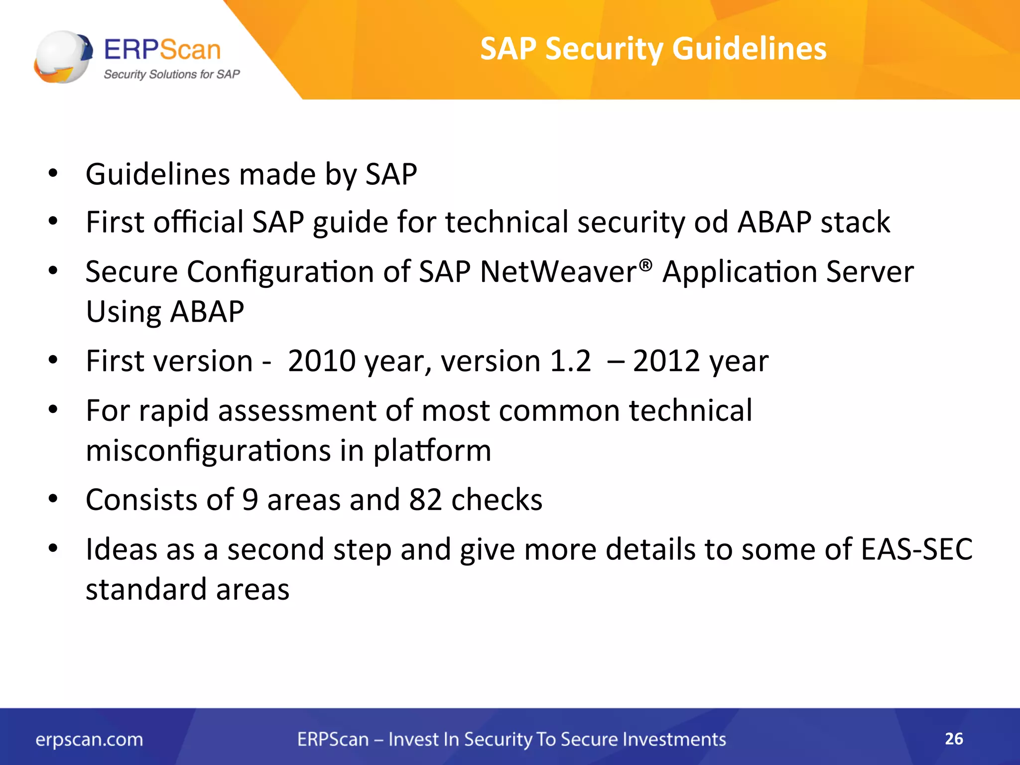 •  Guidelines	
  made	
  by	
  SAP	
  
•  First	
  oﬃcial	
  SAP	
  guide	
  for	
  technical	
  security	
  od	
  ABAP	
  stack	
  	
  
•  Secure	
  ConﬁguraAon	
  of	
  SAP	
  NetWeaver®	
  ApplicaAon	
  Server	
  
Using	
  ABAP	
  	
  
•  First	
  version	
  -­‐	
  	
  2010	
  year,	
  version	
  1.2	
  	
  –	
  2012	
  year	
  
•  For	
  rapid	
  assessment	
  of	
  most	
  common	
  technical	
  
misconﬁguraAons	
  in	
  plarorm	
  
•  Consists	
  of	
  9	
  areas	
  and	
  82	
  checks	
  
•  Ideas	
  as	
  a	
  second	
  step	
  and	
  give	
  more	
  details	
  to	
  some	
  of	
  EAS-­‐SEC	
  
standard	
  areas	
  
26	
  
SAP	
  Security	
  Guidelines	
  
 