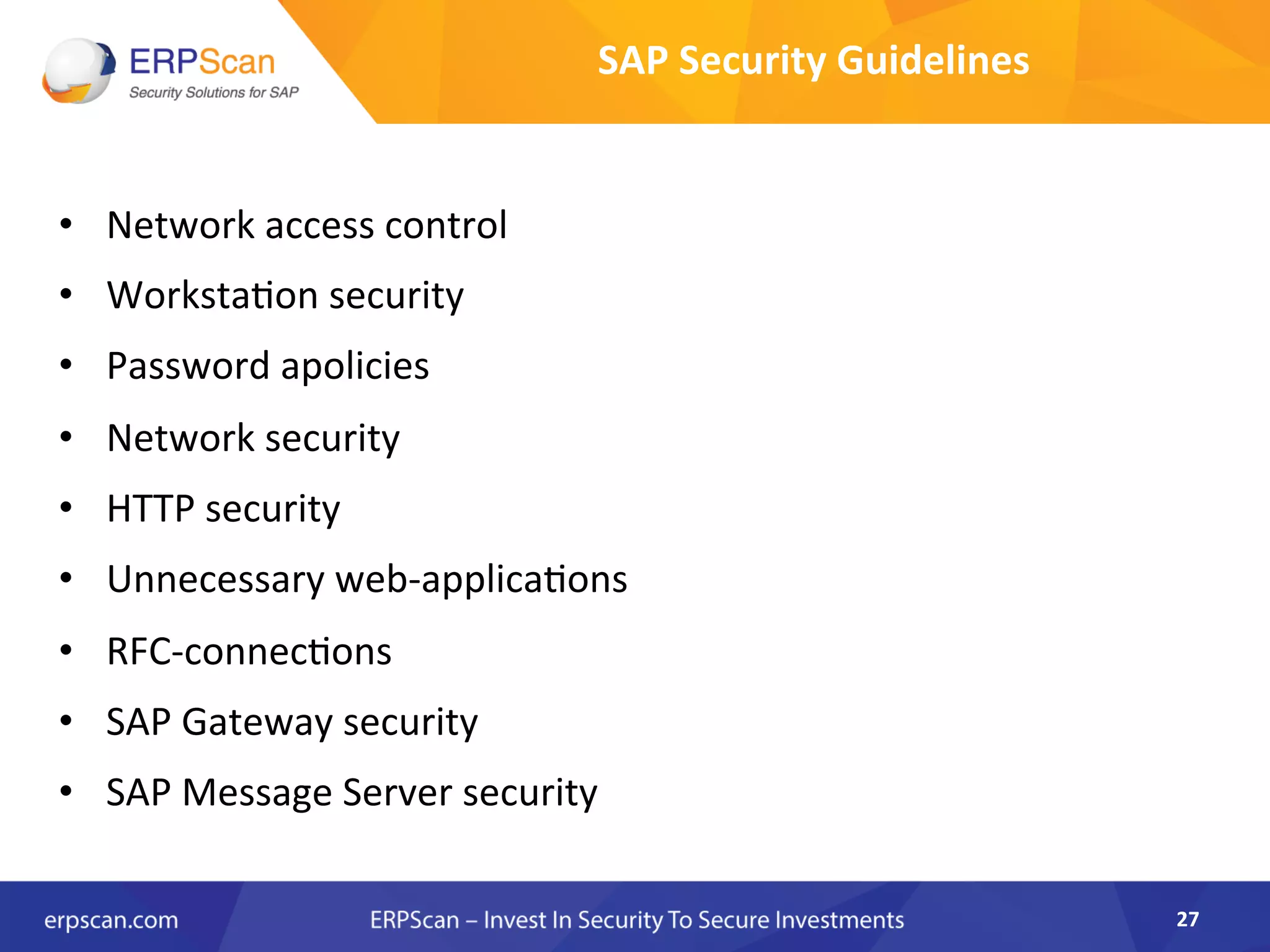 •  Network	
  access	
  control	
  
•  WorkstaAon	
  security	
  
•  Password	
  apolicies	
  
•  Network	
  security	
  
•  HTTP	
  security	
  
•  Unnecessary	
  web-­‐applicaAons	
  
•  RFC-­‐connecAons	
  
•  SAP	
  Gateway	
  security	
  
•  SAP	
  Message	
  Server	
  security	
  
27	
  
SAP	
  Security	
  Guidelines	
  
 