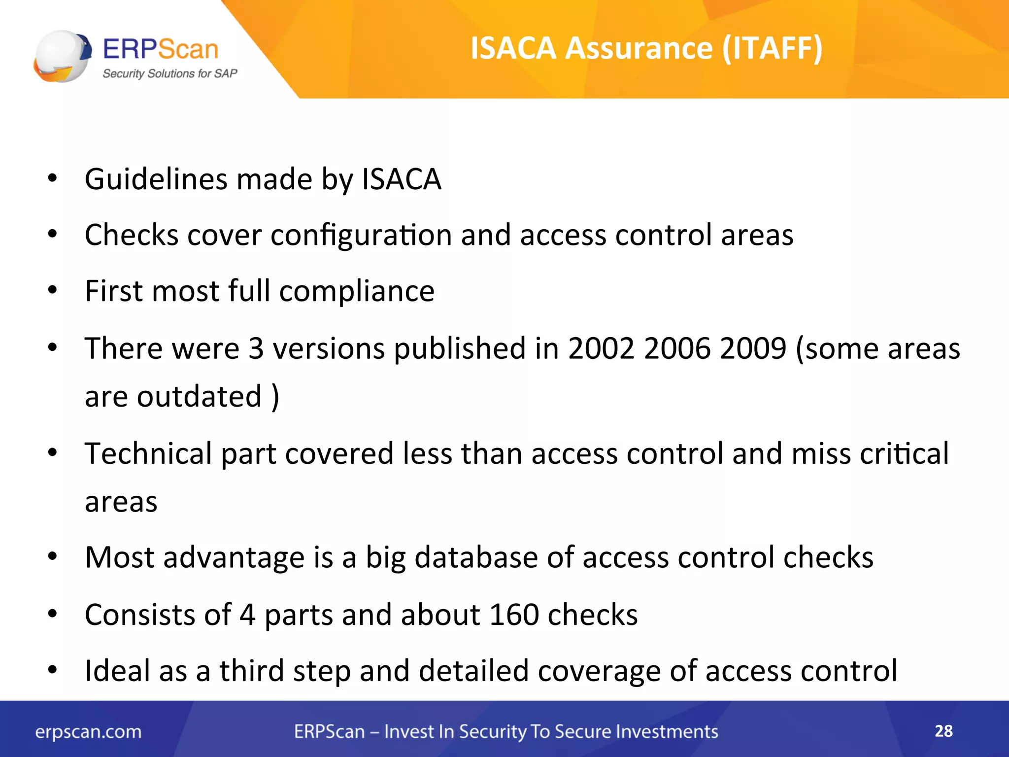•  Guidelines	
  made	
  by	
  ISACA	
  	
  
•  Checks	
  cover	
  conﬁguraAon	
  and	
  access	
  control	
  areas	
  
•  First	
  most	
  full	
  compliance	
  	
  
•  There	
  were	
  3	
  versions	
  published	
  in	
  2002	
  2006	
  2009	
  (some	
  areas	
  
are	
  outdated	
  )	
  	
  
•  Technical	
  part	
  covered	
  less	
  than	
  access	
  control	
  and	
  miss	
  criAcal	
  
areas	
  
•  Most	
  advantage	
  is	
  a	
  big	
  database	
  of	
  access	
  control	
  checks	
  	
  
•  Consists	
  of	
  4	
  parts	
  and	
  about	
  160	
  checks	
  	
  
•  Ideal	
  as	
  a	
  third	
  step	
  and	
  detailed	
  coverage	
  of	
  access	
  control	
  
28	
  
ISACA	
  Assurance	
  (ITAFF)	
  
 