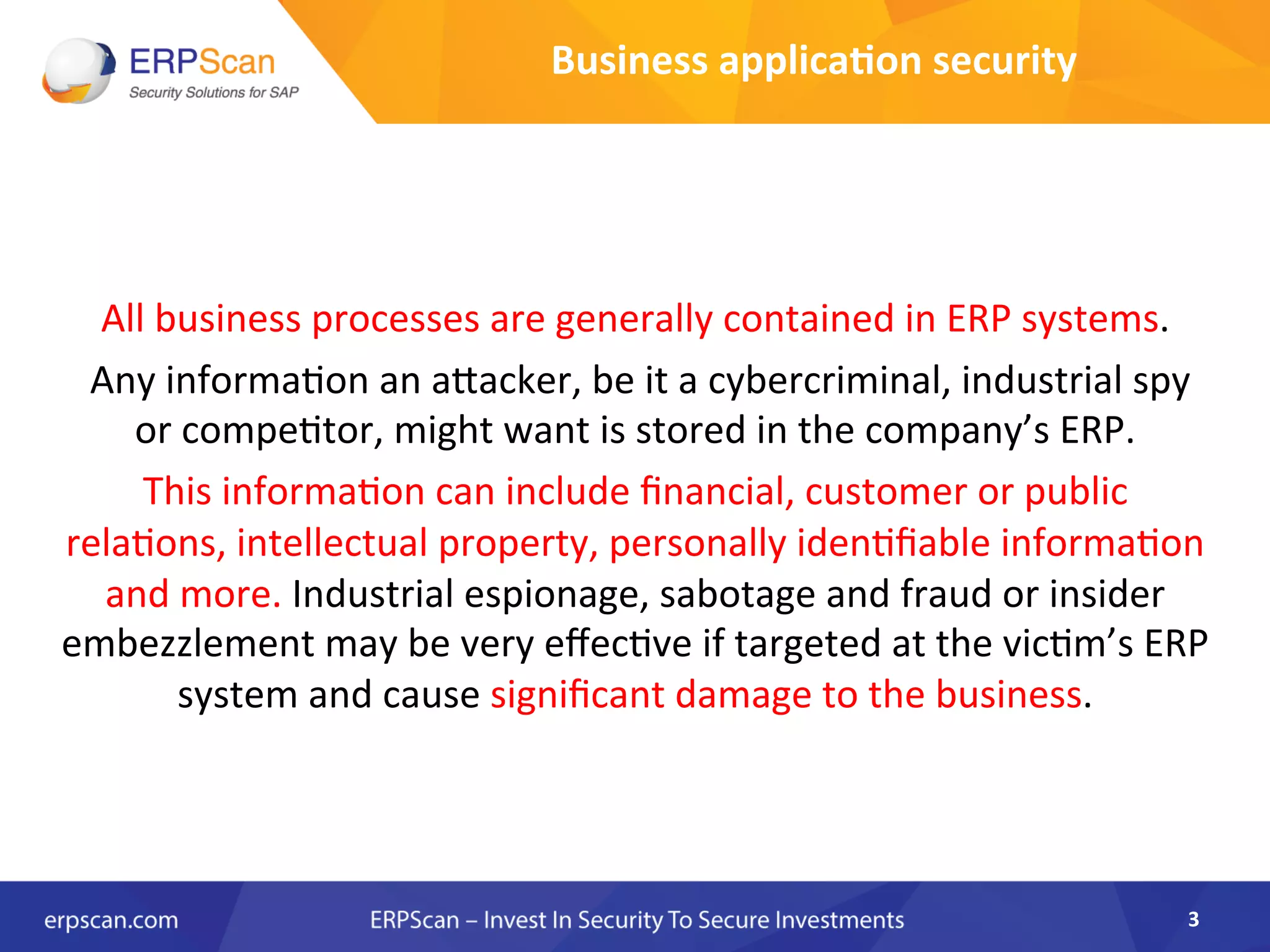 Business	
  applica0on	
  security	
  
	
  
	
  
All	
  business	
  processes	
  are	
  generally	
  contained	
  in	
  ERP	
  systems.	
  
	
  Any	
  informaAon	
  an	
  aJacker,	
  be	
  it	
  a	
  cybercriminal,	
  industrial	
  spy	
  
or	
  compeAtor,	
  might	
  want	
  is	
  stored	
  in	
  the	
  company’s	
  ERP.	
  	
  
This	
  informaAon	
  can	
  include	
  ﬁnancial,	
  customer	
  or	
  public	
  
relaAons,	
  intellectual	
  property,	
  personally	
  idenAﬁable	
  informaAon	
  
and	
  more.	
  Industrial	
  espionage,	
  sabotage	
  and	
  fraud	
  or	
  insider	
  
embezzlement	
  may	
  be	
  very	
  eﬀecAve	
  if	
  targeted	
  at	
  the	
  vicAm’s	
  ERP	
  
system	
  and	
  cause	
  signiﬁcant	
  damage	
  to	
  the	
  business.	
  
3	
  
 