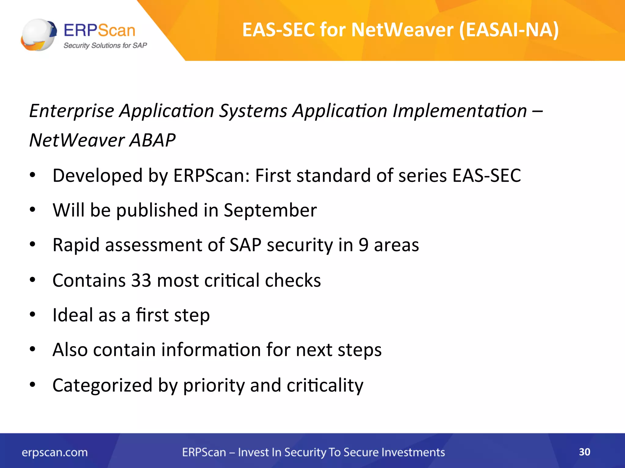 Enterprise	
  Applica8on	
  Systems	
  Applica8on	
  Implementa8on	
  –	
  
NetWeaver	
  ABAP	
  
•  Developed	
  by	
  ERPScan:	
  First	
  standard	
  of	
  series	
  EAS-­‐SEC	
  
•  Will	
  be	
  published	
  in	
  September	
  
•  Rapid	
  assessment	
  of	
  SAP	
  security	
  in	
  9	
  areas	
  
•  Contains	
  33	
  most	
  criAcal	
  checks	
  
•  Ideal	
  as	
  a	
  ﬁrst	
  step	
  
•  Also	
  contain	
  informaAon	
  for	
  next	
  steps	
  
•  Categorized	
  by	
  priority	
  and	
  criAcality	
  
30	
  
EAS-­‐SEC	
  for	
  NetWeaver	
  (EASAI-­‐NA)	
  
 