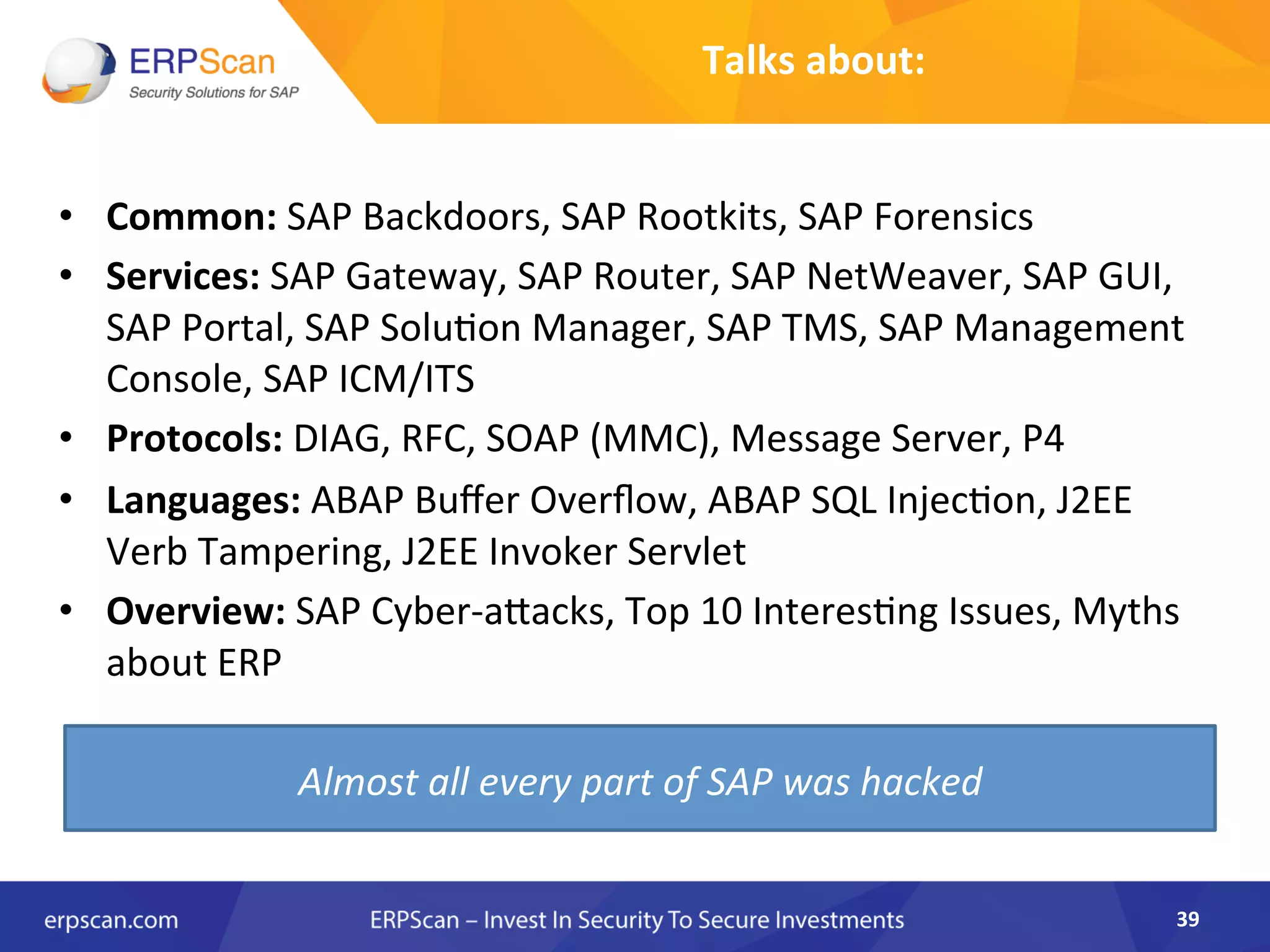Talks	
  about:	
  
•  Common:	
  SAP	
  Backdoors,	
  SAP	
  Rootkits,	
  SAP	
  Forensics	
  
•  Services:	
  SAP	
  Gateway,	
  SAP	
  Router,	
  SAP	
  NetWeaver,	
  SAP	
  GUI,	
  
SAP	
  Portal,	
  SAP	
  SoluAon	
  Manager,	
  SAP	
  TMS,	
  SAP	
  Management	
  
Console,	
  SAP	
  ICM/ITS	
  
•  Protocols:	
  DIAG,	
  RFC,	
  SOAP	
  (MMC),	
  Message	
  Server,	
  P4	
  
•  Languages:	
  ABAP	
  Buﬀer	
  Overﬂow,	
  ABAP	
  SQL	
  InjecAon,	
  J2EE	
  
Verb	
  Tampering,	
  J2EE	
  Invoker	
  Servlet	
  
•  Overview:	
  SAP	
  Cyber-­‐aJacks,	
  Top	
  10	
  InteresAng	
  Issues,	
  Myths	
  
about	
  ERP	
  
39	
  
Almost	
  all	
  every	
  part	
  of	
  SAP	
  was	
  hacked	
  
 
