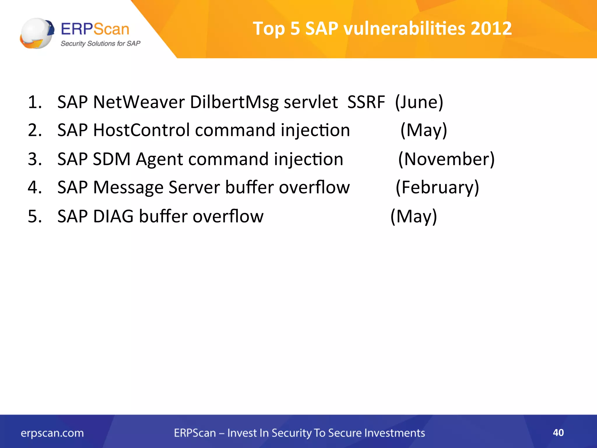 Top	
  5	
  SAP	
  vulnerabili0es	
  2012	
  
1.  SAP	
  NetWeaver	
  DilbertMsg	
  servlet	
  	
  SSRF	
  	
  (June)	
  
2.  SAP	
  HostControl	
  command	
  injecAon	
  	
  	
  	
  	
  	
  	
  	
  	
  	
  	
  (May)	
  	
  	
  	
  
3.  SAP	
  SDM	
  Agent	
  command	
  injecAon	
  	
  	
  	
  	
  	
  	
  	
  	
  	
  	
  	
  (November)	
  
4.  SAP	
  Message	
  Server	
  buﬀer	
  overﬂow	
  	
  	
  	
  	
  	
  	
  	
  	
  	
  (February)	
  
5.  SAP	
  DIAG	
  buﬀer	
  overﬂow	
  	
  	
  	
  	
  	
  	
  	
  	
  	
  	
  	
  	
  	
  	
  	
  	
  	
  	
  	
  	
  	
  	
  	
  	
  	
  	
  	
  (May)	
  
	
  
40	
  
 