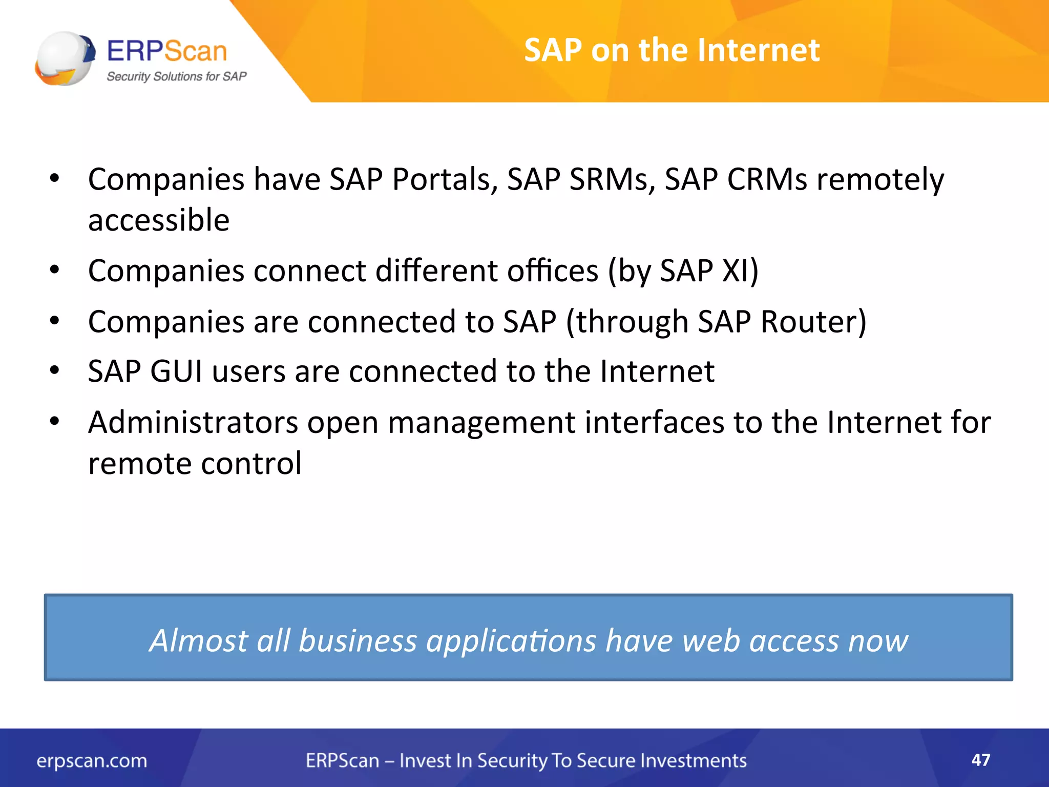 SAP	
  on	
  the	
  Internet	
  
•  Companies	
  have	
  SAP	
  Portals,	
  SAP	
  SRMs,	
  SAP	
  CRMs	
  remotely	
  
accessible	
  
•  Companies	
  connect	
  diﬀerent	
  oﬃces	
  (by	
  SAP	
  XI)	
  
•  Companies	
  are	
  connected	
  to	
  SAP	
  (through	
  SAP	
  Router)	
  
•  SAP	
  GUI	
  users	
  are	
  connected	
  to	
  the	
  Internet	
  
•  Administrators	
  open	
  management	
  interfaces	
  to	
  the	
  Internet	
  for	
  
remote	
  control	
  
47	
  
Almost	
  all	
  business	
  applica8ons	
  have	
  web	
  access	
  now	
  
 