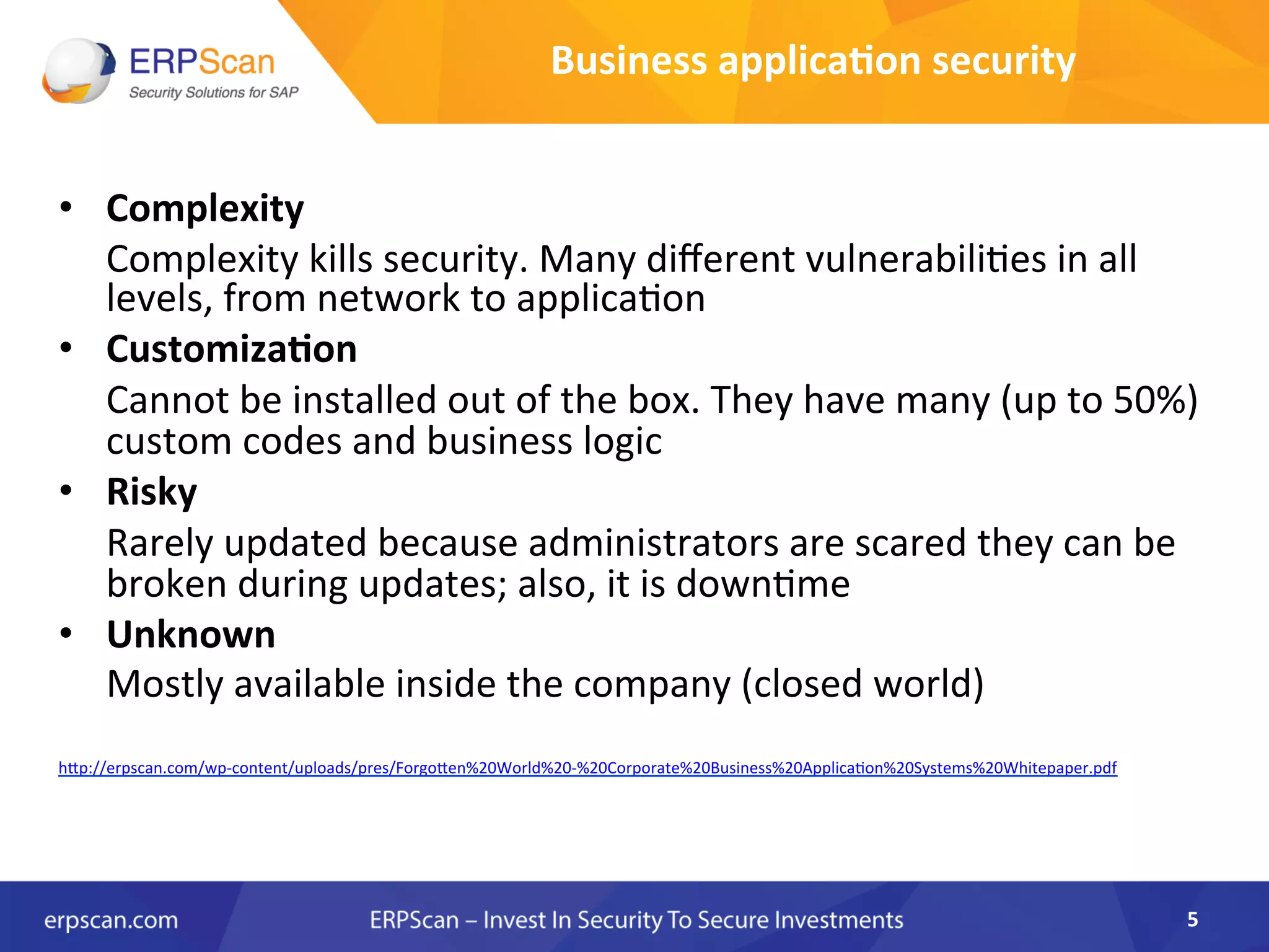 Business	
  applica0on	
  security	
  
•  Complexity	
  	
  
	
  Complexity	
  kills	
  security.	
  Many	
  diﬀerent	
  vulnerabiliAes	
  in	
  all	
  
levels,	
  from	
  network	
  to	
  applicaAon	
  
•  Customiza0on	
  
	
  Cannot	
  be	
  installed	
  out	
  of	
  the	
  box.	
  They	
  have	
  many	
  (up	
  to	
  50%)	
  
custom	
  codes	
  and	
  business	
  logic	
  
•  Risky	
  	
  
	
  Rarely	
  updated	
  because	
  administrators	
  are	
  scared	
  they	
  can	
  be	
  
broken	
  during	
  updates;	
  also,	
  it	
  is	
  downAme	
  
•  Unknown	
  	
  
	
  Mostly	
  available	
  inside	
  the	
  company	
  (closed	
  world)	
  
	
  
	
  
hJp://erpscan.com/wp-­‐content/uploads/pres/ForgoJen%20World%20-­‐%20Corporate%20Business%20ApplicaAon%20Systems%20Whitepaper.pdf	
  
5	
  
 