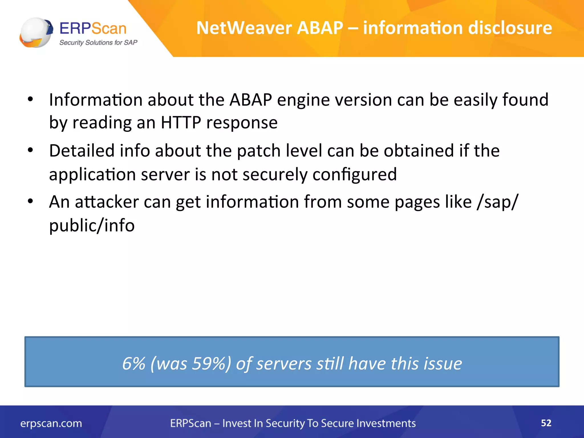 NetWeaver	
  ABAP	
  –	
  informa0on	
  disclosure	
  
•  InformaAon	
  about	
  the	
  ABAP	
  engine	
  version	
  can	
  be	
  easily	
  found	
  
by	
  reading	
  an	
  HTTP	
  response	
  
•  Detailed	
  info	
  about	
  the	
  patch	
  level	
  can	
  be	
  obtained	
  if	
  the	
  
applicaAon	
  server	
  is	
  not	
  securely	
  conﬁgured	
  	
  
•  An	
  aJacker	
  can	
  get	
  informaAon	
  from	
  some	
  pages	
  like	
  /sap/
public/info	
  
52	
  
6%	
  (was	
  59%)	
  of	
  servers	
  s8ll	
  have	
  this	
  issue	
  
 