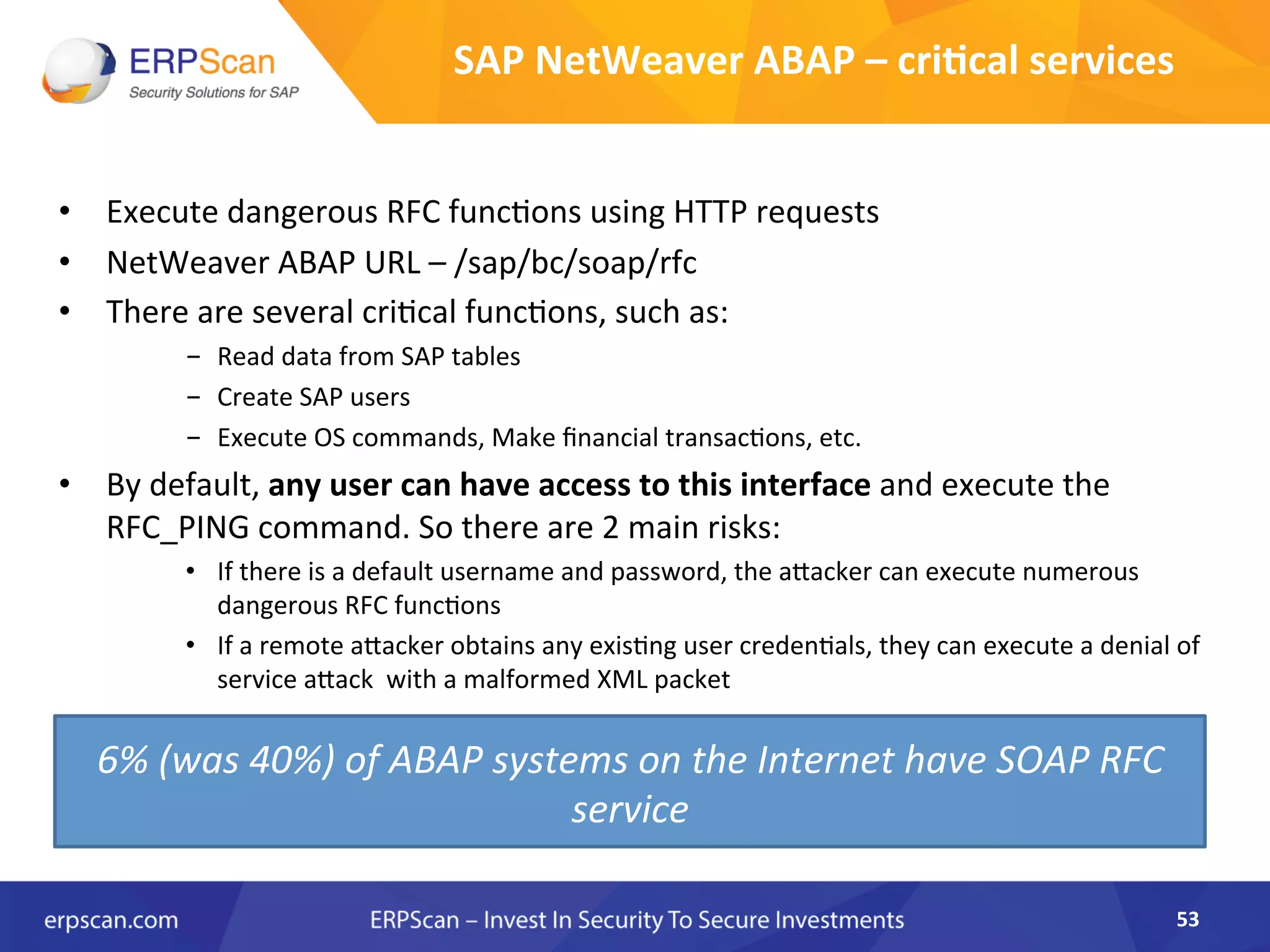 SAP	
  NetWeaver	
  ABAP	
  –	
  cri0cal	
  services	
  	
  
•  Execute	
  dangerous	
  RFC	
  funcAons	
  using	
  HTTP	
  requests	
  	
  
•  NetWeaver	
  ABAP	
  URL	
  –	
  /sap/bc/soap/rfc	
  
•  There	
  are	
  several	
  criAcal	
  funcAons,	
  such	
  as:	
  
-  Read	
  data	
  from	
  SAP	
  tables	
  
-  Create	
  SAP	
  users	
  
-  Execute	
  OS	
  commands,	
  Make	
  ﬁnancial	
  transacAons,	
  etc.	
  
•  By	
  default,	
  any	
  user	
  can	
  have	
  access	
  to	
  this	
  interface	
  and	
  execute	
  the	
  
RFC_PING	
  command.	
  So	
  there	
  are	
  2	
  main	
  risks:	
  
•  If	
  there	
  is	
  a	
  default	
  username	
  and	
  password,	
  the	
  aJacker	
  can	
  execute	
  numerous	
  
dangerous	
  RFC	
  funcAons	
  
•  If	
  a	
  remote	
  aJacker	
  obtains	
  any	
  exisAng	
  user	
  credenAals,	
  they	
  can	
  execute	
  a	
  denial	
  of	
  
service	
  aJack	
  	
  with	
  a	
  malformed	
  XML	
  packet	
  
53	
  
6%	
  (was	
  40%)	
  of	
  ABAP	
  systems	
  on	
  the	
  Internet	
  have	
  SOAP	
  RFC	
  
service	
  
 