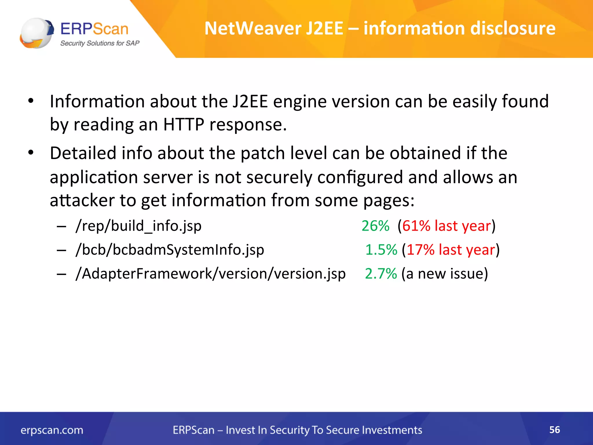 NetWeaver	
  J2EE	
  –	
  informa0on	
  disclosure	
  
•  InformaAon	
  about	
  the	
  J2EE	
  engine	
  version	
  can	
  be	
  easily	
  found	
  
by	
  reading	
  an	
  HTTP	
  response.	
  
•  Detailed	
  info	
  about	
  the	
  patch	
  level	
  can	
  be	
  obtained	
  if	
  the	
  
applicaAon	
  server	
  is	
  not	
  securely	
  conﬁgured	
  and	
  allows	
  an	
  
aJacker	
  to	
  get	
  informaAon	
  from	
  some	
  pages:	
  
–  /rep/build_info.jsp	
  	
  	
  	
  	
  	
  	
  	
  	
  	
  	
  	
  	
  	
   	
  	
  	
  	
  	
  	
  	
  	
  	
  	
  	
  	
  	
  	
  	
  	
  	
  	
  	
  	
  	
  	
  	
  	
  	
  	
  	
  26%	
  	
  (61%	
  last	
  year)	
  
–  /bcb/bcbadmSystemInfo.jsp	
  	
  	
  	
  	
  	
  	
  	
  	
  	
  	
  	
  	
  	
  	
  	
  	
  	
  	
  	
  	
  	
  	
  	
  	
  	
  	
  1.5%	
  (17%	
  last	
  year)	
  
–  /AdapterFramework/version/version.jsp	
  	
  	
  	
  	
  2.7%	
  (a	
  new	
  issue)	
  
	
  
56	
  
 