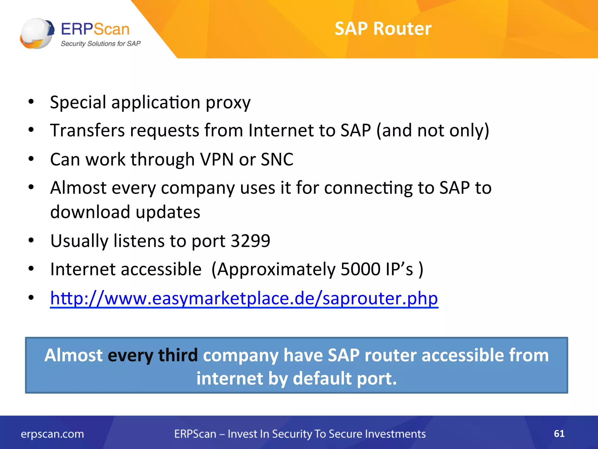 SAP	
  Router	
  
•  Special	
  applicaAon	
  proxy	
  	
  
•  Transfers	
  requests	
  from	
  Internet	
  to	
  SAP	
  (and	
  not	
  only)	
  
•  Can	
  work	
  through	
  VPN	
  or	
  SNC	
  	
  
•  Almost	
  every	
  company	
  uses	
  it	
  for	
  connecAng	
  to	
  SAP	
  to	
  
download	
  updates	
  
•  Usually	
  listens	
  to	
  port	
  3299	
  	
  
•  Internet	
  accessible	
  	
  (Approximately	
  5000	
  IP’s	
  )	
  
•  hJp://www.easymarketplace.de/saprouter.php	
  
61	
  
Almost	
  every	
  third	
  company	
  have	
  SAP	
  router	
  accessible	
  from	
  
internet	
  by	
  default	
  port.	
  
 