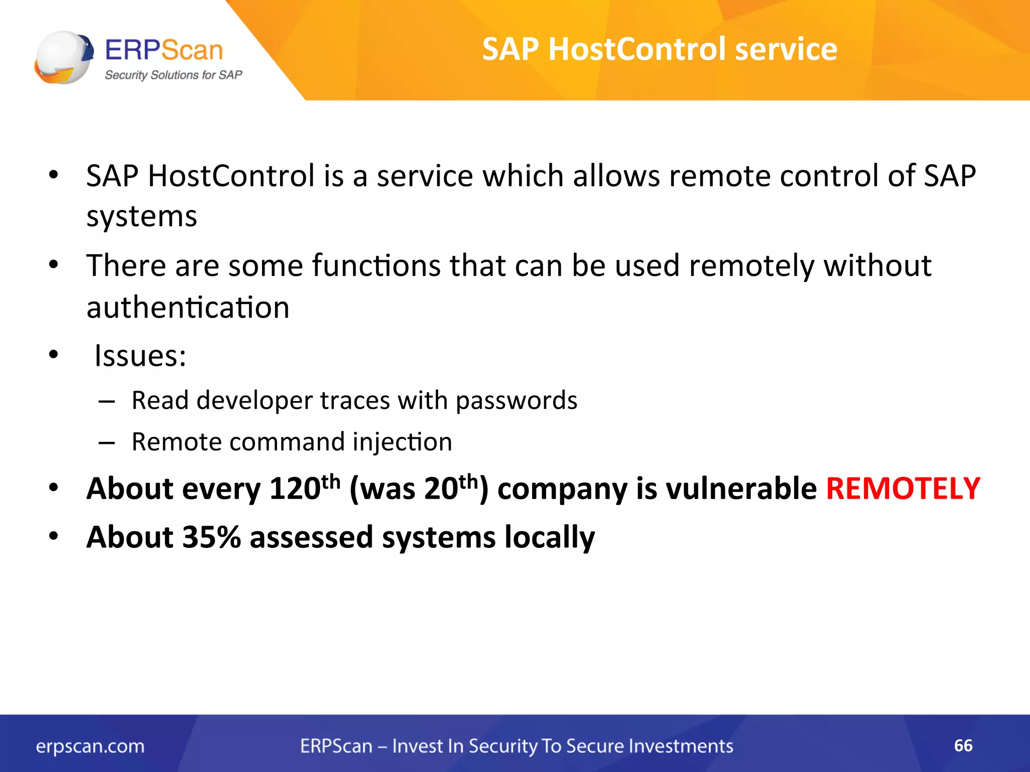 •  SAP	
  HostControl	
  is	
  a	
  service	
  which	
  allows	
  remote	
  control	
  of	
  SAP	
  
systems	
  
•  There	
  are	
  some	
  funcAons	
  that	
  can	
  be	
  used	
  remotely	
  without	
  
authenAcaAon	
  
•  	
  Issues:	
  
–  Read	
  developer	
  traces	
  with	
  passwords	
  
–  Remote	
  command	
  injecAon	
  
•  About	
  every	
  120th	
  (was	
  20th)	
  company	
  is	
  vulnerable	
  REMOTELY	
  
•  About	
  35%	
  assessed	
  systems	
  locally	
  
	
  
66	
  
SAP	
  HostControl	
  service	
  
 