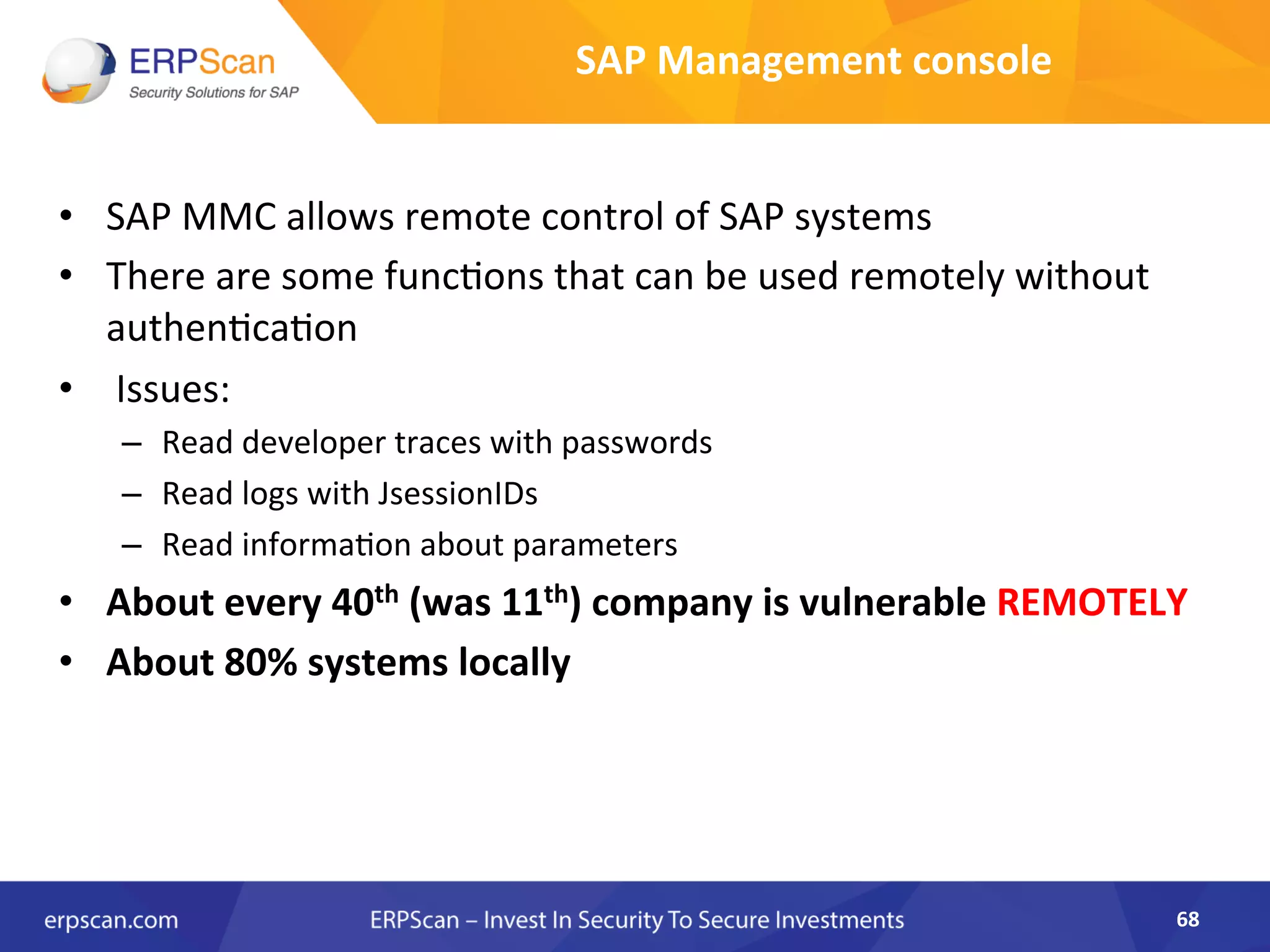 •  SAP	
  MMC	
  allows	
  remote	
  control	
  of	
  SAP	
  systems	
  
•  There	
  are	
  some	
  funcAons	
  that	
  can	
  be	
  used	
  remotely	
  without	
  
authenAcaAon	
  
•  	
  Issues:	
  
–  Read	
  developer	
  traces	
  with	
  passwords	
  
–  Read	
  logs	
  with	
  JsessionIDs	
  
–  Read	
  informaAon	
  about	
  parameters	
  
•  About	
  every	
  40th	
  (was	
  11th)	
  company	
  is	
  vulnerable	
  REMOTELY	
  
•  About	
  80%	
  systems	
  locally	
  
68	
  
SAP	
  Management	
  console	
  
 
