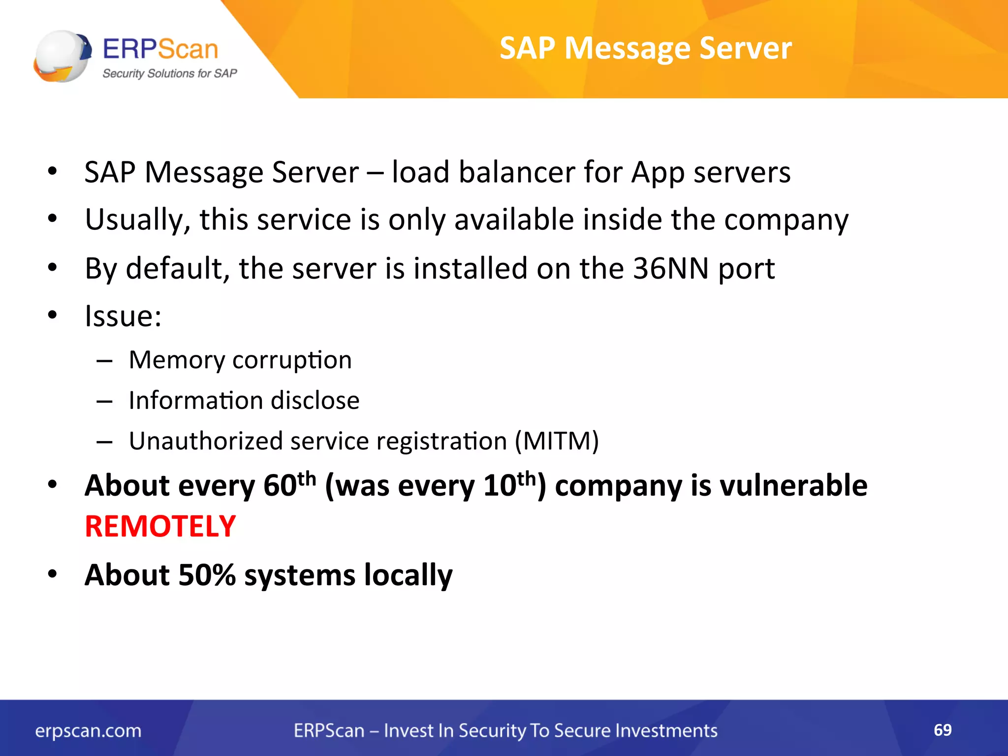 SAP	
  Message	
  Server	
  	
  
•  SAP	
  Message	
  Server	
  –	
  load	
  balancer	
  for	
  App	
  servers	
  
•  Usually,	
  this	
  service	
  is	
  only	
  available	
  inside	
  the	
  company	
  
•  By	
  default,	
  the	
  server	
  is	
  installed	
  on	
  the	
  36NN	
  port	
  
•  Issue:	
  	
  
–  Memory	
  corrupAon	
  
–  InformaAon	
  disclose	
  
–  Unauthorized	
  service	
  registraAon	
  (MITM)	
  
•  About	
  every	
  60th	
  (was	
  every	
  10th)	
  company	
  is	
  vulnerable	
  
REMOTELY	
  
•  About	
  50%	
  systems	
  locally	
  
	
  
69	
  
 