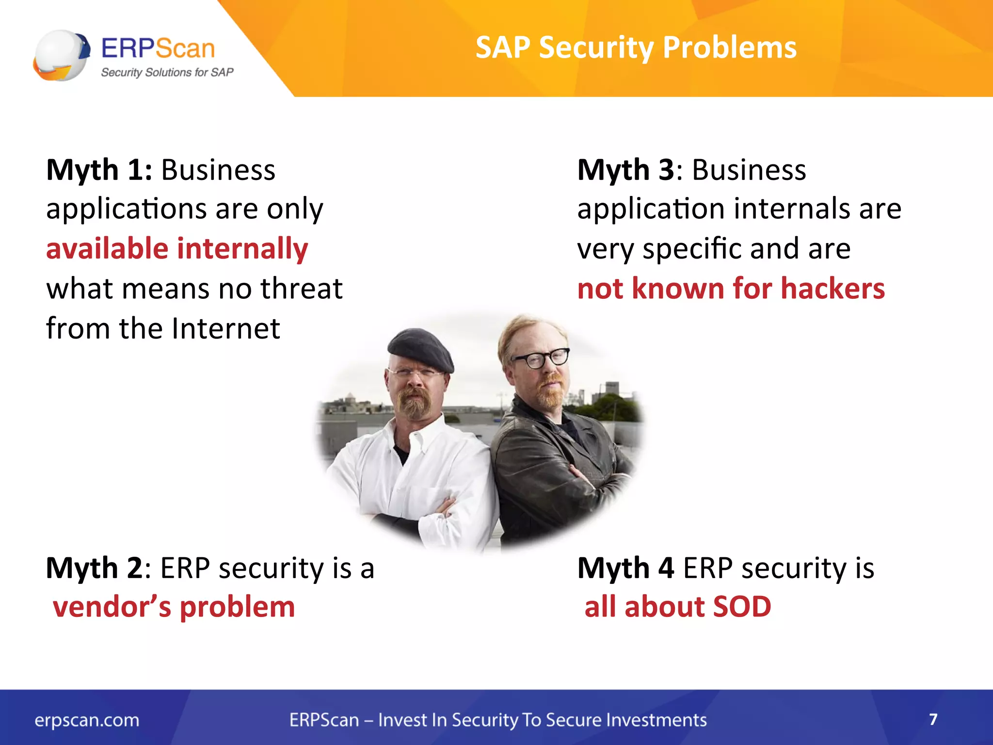 SAP	
  Security	
  Problems	
  
7	
  
Myth	
  1:	
  Business	
  
applicaAons	
  are	
  only	
  
available	
  internally	
  	
  
what	
  means	
  no	
  threat	
  
from	
  the	
  Internet	
  
Myth	
  2:	
  ERP	
  security	
  is	
  a	
  
	
  vendor’s	
  problem	
  
Myth	
  3:	
  Business	
  
applicaAon	
  internals	
  are	
  
very	
  speciﬁc	
  and	
  are	
  	
  
not	
  known	
  for	
  hackers	
  
Myth	
  4	
  ERP	
  security	
  is	
  
	
  all	
  about	
  SOD	
  
 