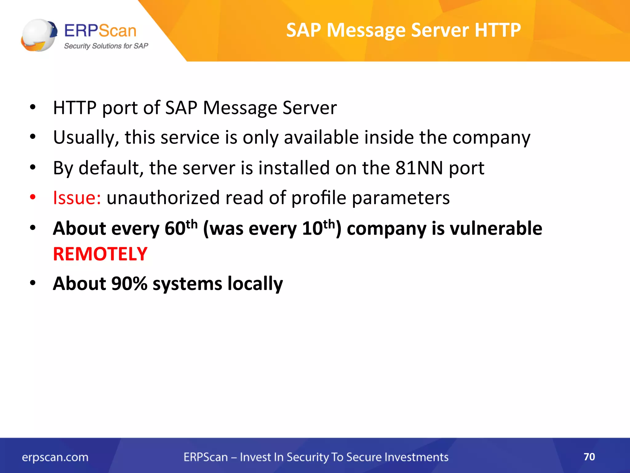 SAP	
  Message	
  Server	
  HTTP	
  
•  HTTP	
  port	
  of	
  SAP	
  Message	
  Server	
  
•  Usually,	
  this	
  service	
  is	
  only	
  available	
  inside	
  the	
  company	
  
•  By	
  default,	
  the	
  server	
  is	
  installed	
  on	
  the	
  81NN	
  port	
  
•  Issue:	
  unauthorized	
  read	
  of	
  proﬁle	
  parameters	
  
•  About	
  every	
  60th	
  (was	
  every	
  10th)	
  company	
  is	
  vulnerable	
  
REMOTELY	
  
•  About	
  90%	
  systems	
  locally	
  
70	
  
 